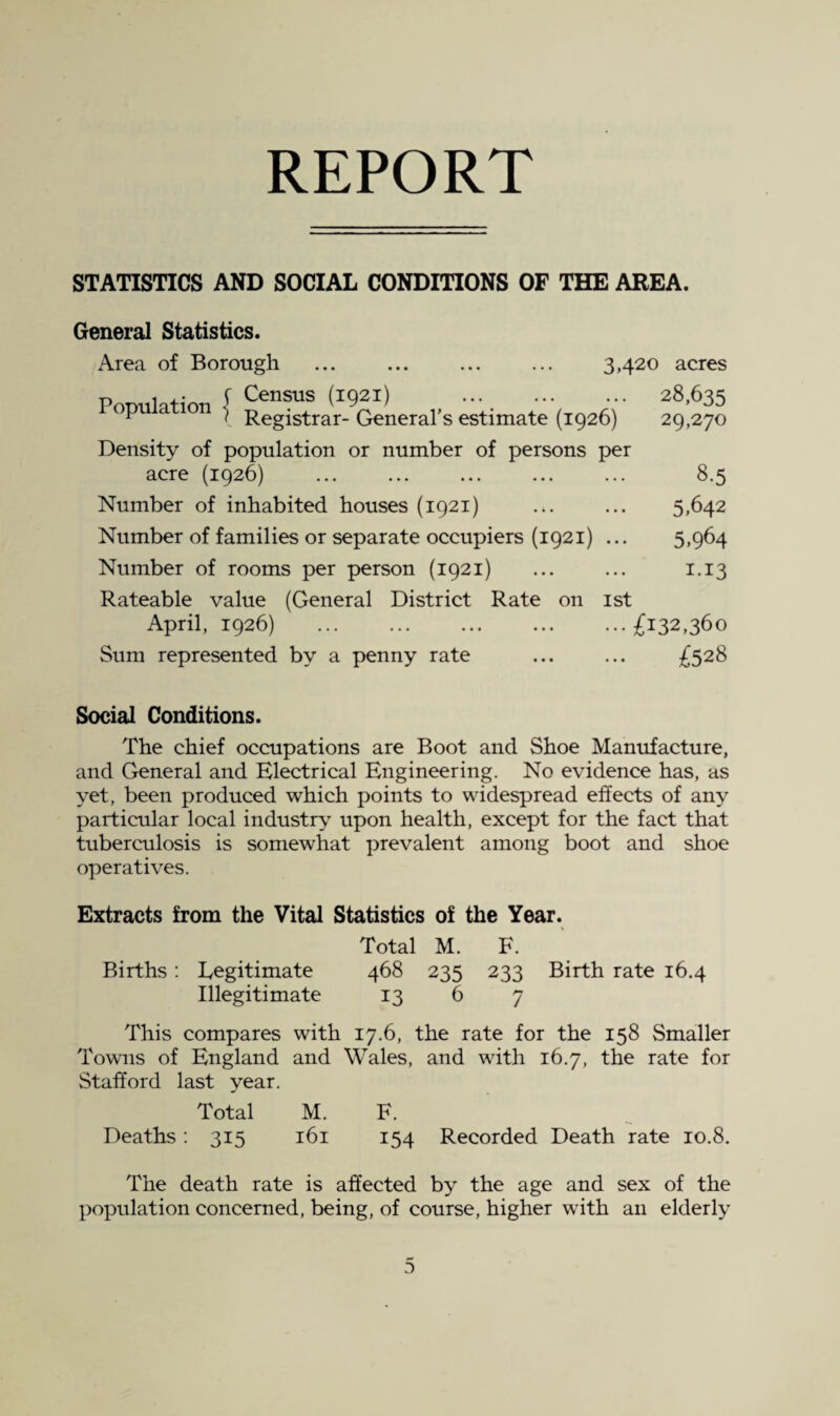 REPORT STATISTICS AND SOCIAL CONDITIONS OF THE AREA. General Statistics. Area of Borough ... ... ... ... 3,420 acres PoDulation ^ 28,635 P ” I Registrar- General’s estimate (1926) 29,270 Density of population or number of persons per acre (1926) 8.5 Number of inhabited houses (1921) ... ... 5,642 Number of families or separate occupiers (1921) ... 5,964 Number of rooms per person (1921) ... ... 1.13 Rateable value (General District Rate on ist April, 1926) £132,360 Sum represented by a penny rate ... ... £528 Social Conditions. The chief occupations are Boot and Shoe Manufacture, and General and Electrical Engineering. No evidence has, as yet, been produced which points to widespread effects of any particular local industry upon health, except for the fact that tuberculosis is somewhat prevalent among boot and shoe operatives. Extracts from the Vital Statistics of the Year. Total M. F. Births : Legitimate 468 235 233 Birth rate 16.4 Illegitimate 13 6 7 This compares with 17.6, the rate for the 158 Smaller Towns of England and Wales, and with 16.7, the rate for Stafford last year. Total M. F. Deaths: 315 161 154 Recorded Death rate 10.8. The death rate is affected by the age and sex of the population concerned, being, of course, higher with an elderly