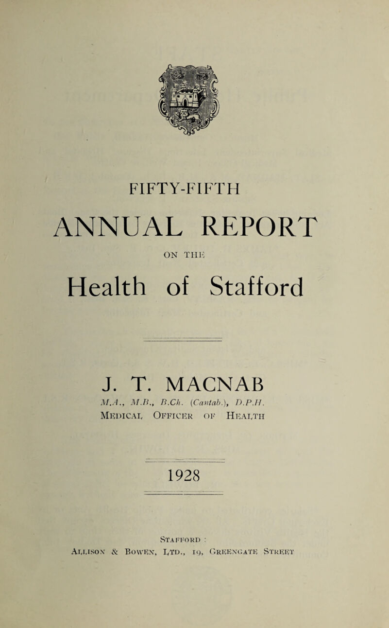 ANNUAL REPORT ON tut: Health of Stafford J. T. MACNAB M.A., M.B., B.Ch. {Cantab.), D.P.H. Mkdicat Officer op' Heaetii 1928 StaEFoud : Allison cN Bowen, Etd., k), ('treenuatk Street