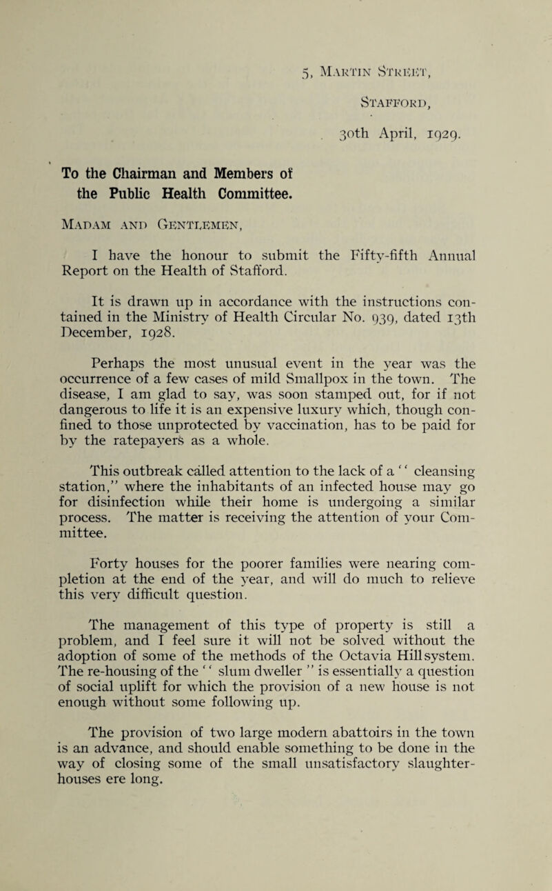 Stafford, 30th April, 1929. To the Chairman and Members o¥ the Public Health Committee. Madam and Gentlemen, I have the honour to submit the Fifty-fifth Auuual Report oil the Health of vStafford. It is drawn up in accordance with the instructions con¬ tained in the Ministry of Health Circular No. 939, dated 13th December, 1928. Perhaps the most unusual event in the 3^ear was the occurrence of a few cases of mild Smallpox in the town. The diseavse, I am glad to say, was soon stamped out, for if not dangerous to life it is an expensive luxury which, though con¬ fined to those unprotected by vaccination, has to be paid for b^' the ratepayers as a whole. This outbreak called attention to the lack of a ' ‘ cleansing station,” where the inhabitants of an infected house may go for disinfection while their home is undergoing a similar process. The matter is receiving the attention of your Com¬ mittee. Forty houses for the poorer families were nearing com¬ pletion at the end of the 3^ear, and will do much to relieve this very difficult question. The management of this type of property is still a problem, and I feel sure it will not be solved without the adoption of some of the methods of the Octavia Hill system. The re-housing of the '' slum dweller ” is essentialh a question of social uplift for which the provision of a new house is not enough without some following up. The provision of two large modern abattoirs in the town is an advance, and should enable something to be done in the way of closing some of the small unsatisfactory slaughter¬ houses ere long.