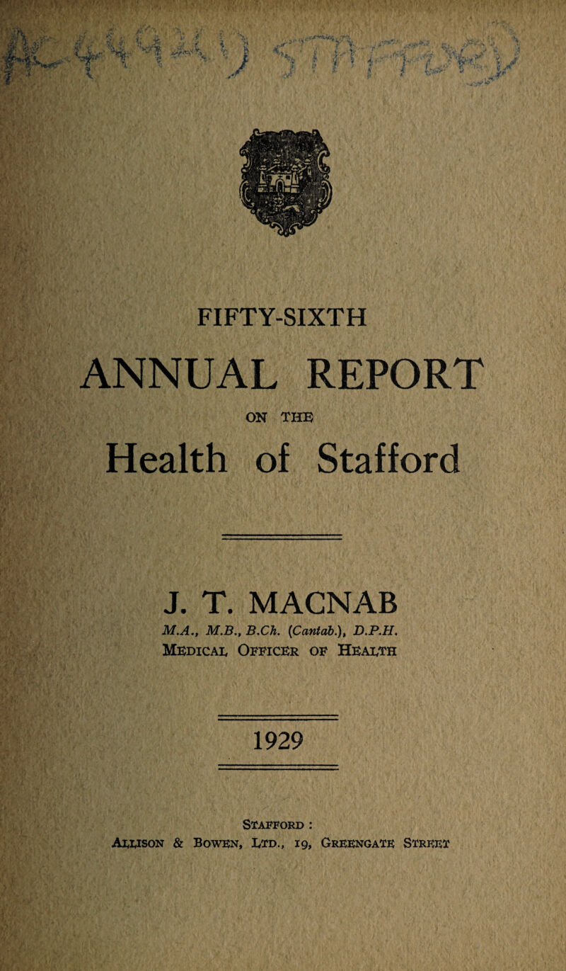 ANNUAL REPORT ON THE Health of Stafford J. T. MACNAB M.A., M.B., B,Ch. {Cantab.), D.P.H. Mbdicai, Officer of Health 1929 Stafford : Axuson & Bowen, Ltd., 19, Greengate Street