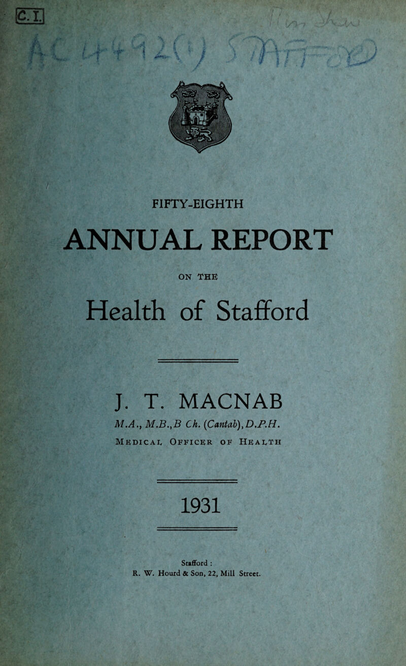 ANNUAL REPORT ON THE Health of Stafford J. T. MACNAB M.A., M.B.,B Ch. (Cantab)>D.P.H. Medical Officer of Health 1931 Stafford : R. W. Hourd & Son, 22, Mill Street.