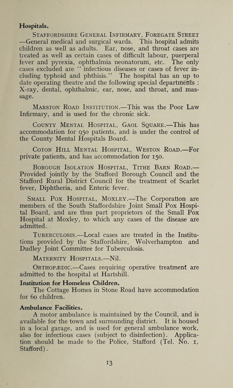 Hospitals. Staffordshire General Infirmary, Foregate Street —General medical and surgical wards. This hospital admits children as well as adults. Ear, nose, and throat cases are treated as well as certain cases of difficult labour, puerperal fever and pyrexia, ophthalmia neonatorum, etc. The only cases excluded are “ infectious diseases or cases of fever in¬ cluding typhoid and phthisis.” The hospital has an up to date operating theatre and the following special departments : X-ray, dental, ophthalmic, ear, nose, and throat, and mas¬ sage. Marston Road Institution.—This was the Poor Law Infirmary, and is used for the chronic sick. County Mental Hospital, Gaol Square.—This has accommodation for 950 patients, and is under the control of the County Mental Hospitals Board. Coton Hill Mental Hospital, Weston Road.—For private patients, and has accommodation for 150. Borough Isolation Hospital, Tithe Barn Road.— Provided jointly by the Stafford Borough Council and the Stafford Rural District Council for the treatment of Scarlet fever, Diphtheria, and Enteric fever. Small Pox Hospital, Moxley.—The Corporation are members of the South Staffordshire Joint Small Pox Hospi¬ tal Board, and are thus part proprietors of the Small Pox Hospital at Moxley, to which any cases of the disease are admitted. Tuberculosis.—Local cases are treated in the Institu¬ tions provided by the Staffordshire, Wolverhampton and Dudley Joint Committee for Tuberculosis. Maternity Hospitals.—Nil. Orthopaedic.—Cases requiring operative treatment are admitted to the hospital at Hartshill. Institution for Homeless Children. The Cottage Homes in Stone Road have accommodation for 60 children. Ambulance Facilities. A motor ambulance is maintained by the Council, and is available for the town and surrounding district. It is housed in a local garage, and is used for general ambulance work, also for infectious cases (subject to disinfection). Applica¬ tion should be made to the Police, Stafford (Tel. No. 1, Stafford).