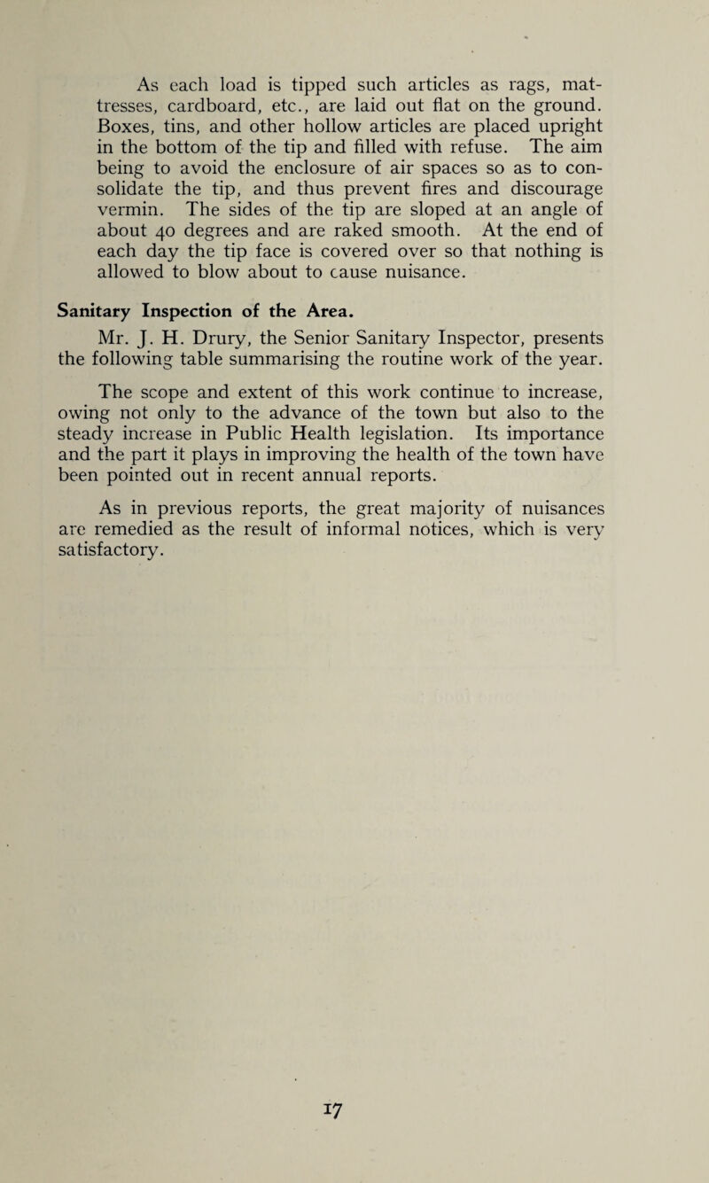 As each load is tipped such articles as rags, mat¬ tresses, cardboard, etc., are laid out flat on the ground. Boxes, tins, and other hollow articles are placed upright in the bottom of the tip and filled with refuse. The aim being to avoid the enclosure of air spaces so as to con¬ solidate the tip, and thus prevent fires and discourage vermin. The sides of the tip are sloped at an angle of about 40 degrees and are raked smooth. At the end of each day the tip face is covered over so that nothing is allowed to blow about to cause nuisance. Sanitary Inspection of the Area. Mr. J. H. Drury, the Senior Sanitary Inspector, presents the following table summarising the routine work of the year. The scope and extent of this work continue to increase, owing not only to the advance of the town but also to the steady increase in Public Health legislation. Its importance and the part it plays in improving the health of the town have been pointed out in recent annual reports. As in previous reports, the great majority of nuisances are remedied as the result of informal notices, which is very satisfactory.