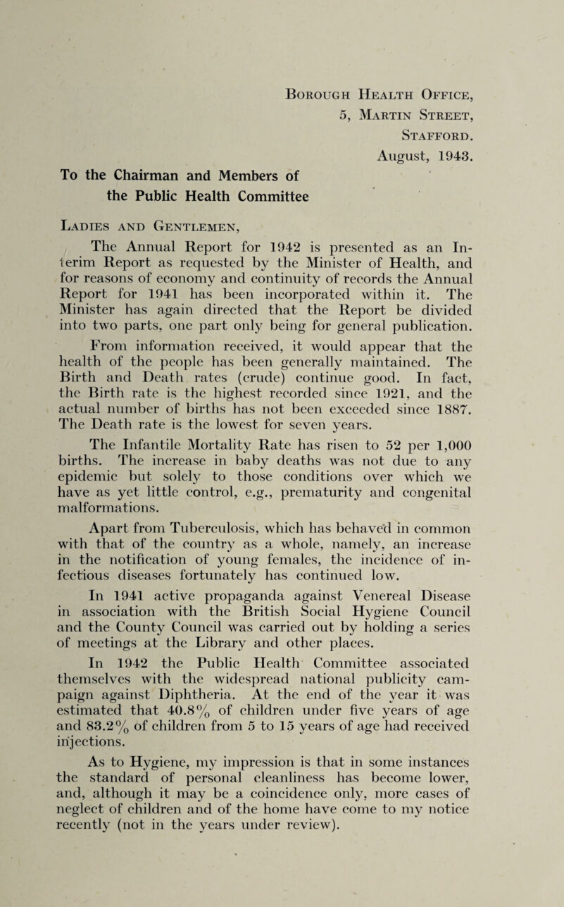 Borough Health Office, 5, Martin Street, Stafford. August, 1943. To the Chairman and Members of the Public Health Committee Ladies and Gentlemen, The Annual Report for 1942 is presented as an In¬ terim Report as requested by the Minister of Health, and for reasons of economy and continuity of records the Annual Report for 1941 has been incorporated within it. The Minister has again directed that the Report be divided into two parts, one part only being for general publication. From information received, it would appear that the health of the people has been generally maintained. The Birth and Death rates (crude) continue good. In fact, the Birth rate is the highest recorded since 1921, and the actual number of births has not been exceeded since 1887. The Death rate is the lowest for seven years. The Infantile Mortality Rate has risen to 52 per 1,000 births. The increase in baby deaths was not due to any epidemic but solely to those conditions over which we have as yet little control, e.g., prematurity and congenital malformations. Apart from Tuberculosis, which has behaved in common with that of the country as a whole, namely, an increase in the notification of young females, the incidence of in¬ fectious diseases fortunately has continued low. In 1941 active propaganda against Venereal Disease in association with the British Social Hygiene Council and the County Council was carried out by holding a series of meetings at the Library and other places. In 1942 the Public Health Committee associated themselves with the widespread national publicity cam¬ paign against Diphtheria. At the end of the year it was estimated that 40.8% of children under five years of age and 83.2% of children from 5 to 15 years of age had received injections. As to Hygiene, my impression is that in some instances the standard of personal cleanliness has become lower, and, although it may be a coincidence only, more cases of neglect of children and of the home have come to mv notice recently (not in the years under review).