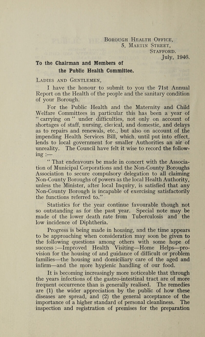 Borough Health Office, 5, Martin Street, Stafford. July, 1946. To the Chairman and Members of the Public Health Committee. Ladies and Gentlemen, I have the honour to submit to you the 71st Annual Report on the Health of the people and the sanitary condition of your Borough. For the Public Health and the Maternity and Child Welfare Committees in particular this has been a year of “ carrying on under difficulties, not only on account of shortages of staff, nursing, clerical, and domestic, and delays as to repairs and renewals, etc., but also on account of the impending Health Services Bill, which, until put into effect, lends to local government for smaller Authorities an air of unreality. The Council have felt it wise to record the follow¬ ing “ That endeavours be made in concert with the Associa¬ tion of Municipal Corporations and the Non-County Boroughs Association to secure compulsory delegation to all claiming Non-County Boroughs of powers as the local Health Authority, unless the Minister, after local Inquiry, is satisfied that any Non-County Borough is incapable of exercising satisfactorily the functions referred to.” Statistics for the year continue favourable though not so outstanding as for the past year. Special note may be made of the lower death rate from Tuberculosis and the low incidence of Diphtheria. Progress is being made in housing, and the time appears to be approaching when consideration may soon be given to the following questions among others with some hope of success :—Improved Health Visiting—Home Helps—pro¬ vision for the housing of and guidance of difficult or problem families—the housing and domiciliary care of the aged and infirm—and the more hygienic handling of our food. It is becoming increasingly more noticeable that through the years infections of the gastro-intestinal tract are of more frequent occurrence than is generally realised. The remedies are (1) the wider appreciation by the public of how these diseases are spread, and (2) the general acceptance of the importance of a higher standard of personal cleanliness. The inspection and registration of premises for the preparation