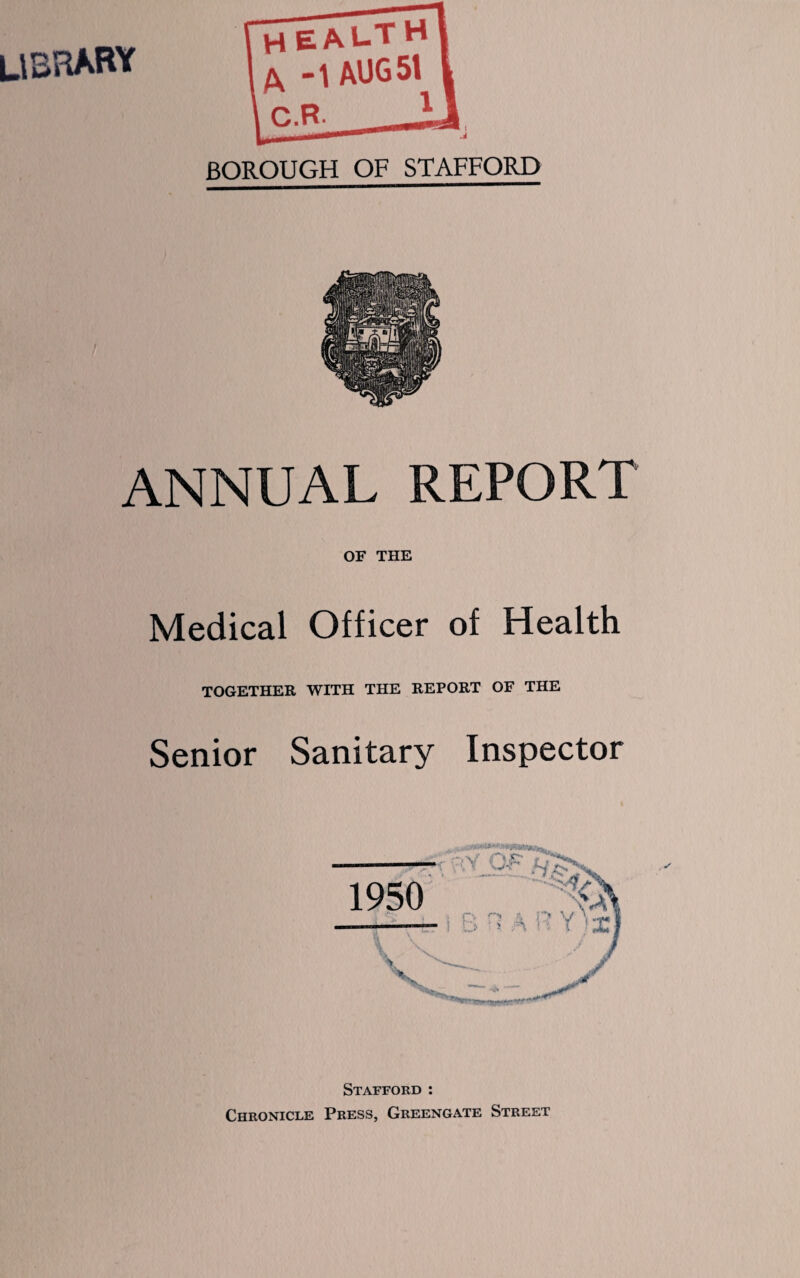 LIBRARY health -1 AUG 51 C.R- BOROUGH OF STAFFORD ANNUAL REPORT OF THE Medical Officer of Health TOGETHER WITH THE REPORT OF THE Senior Sanitary Inspector Stafford : Chronicle Press, Greengate Street