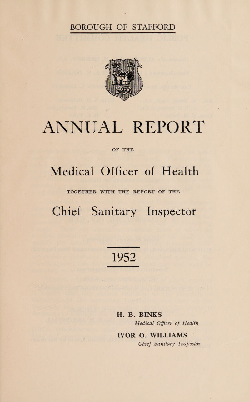 BOROUGH OF STAFFORD ANNUAL REPORT OF THE Medical Officer of Health TOGETHER WITH THE REPORT OF THE Chief Sanitary Inspector 1952 H. B. BINKS Medical Officer of Health IVOR O. WILLIAMS Chief Sanitary Inspector