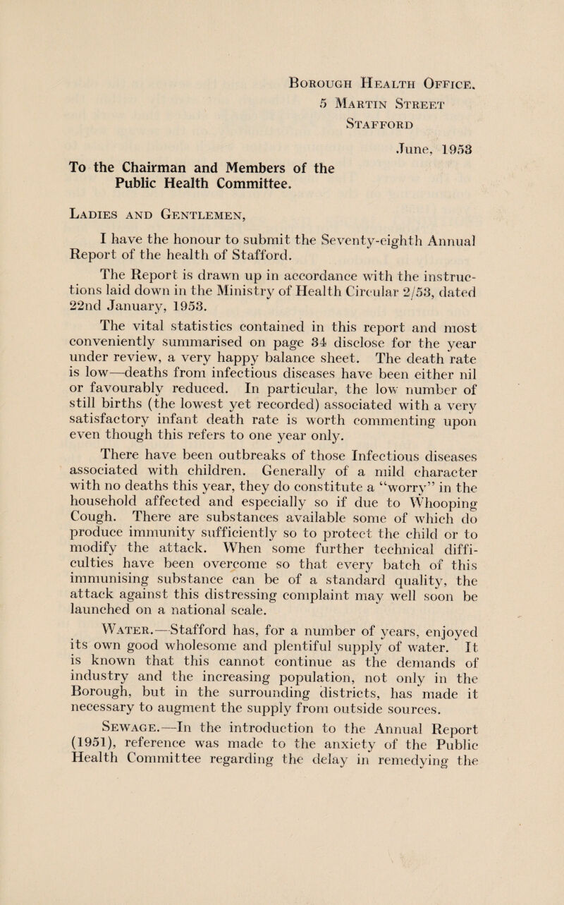 Borough Health Office. 5 Martin Street Stafford June, 1953 To the Chairman and Members of the Public Health Committee. Ladies and Gentlemen, I have the honour to submit the Seventy-eighth Annua] Report of the health of Stafford. The Report is drawn up in accordance with the instruc¬ tions laid down in the Ministry of Health Circular 2/53, dated 22nd January, 1953. The vital statistics contained in this report and most conveniently summarised on page 34 disclose for the year under review, a very happy balance sheet. The death rate is low—deaths from infectious diseases have been either nil or favourably reduced. In particular, the low number of still births (the lowest yet recorded) associated with a very satisfactory infant death rate is worth commenting upon even though this refers to one year only. There have been outbreaks of those Infectious diseases associated with children. Generally of a mild character with no deaths this year, they do constitute a “worry” in the household affected and especially so if due to MTiooping Cough. There are substances available some of which do produce immunity sufficiently so to protect the child or to modify the attack. When some further technical diffi¬ culties have been overcome so that every batch of this immunising substance can be of a standard quality, the attack against this distressing complaint may well soon be launched on a national scale. Water.—Stafford has, for a number of years, enjoyed its own good wholesome and plentiful supply of water. It is known that this cannot continue as the demands of industry and the increasing population, not only in the Borough, but in the surrounding districts, has made it necessary to augment the supply from outside sources. Sewage.—In the introduction to the Annual Report (1951), reference was made to the anxiety of the Public Health Committee regarding the delay in remedying the