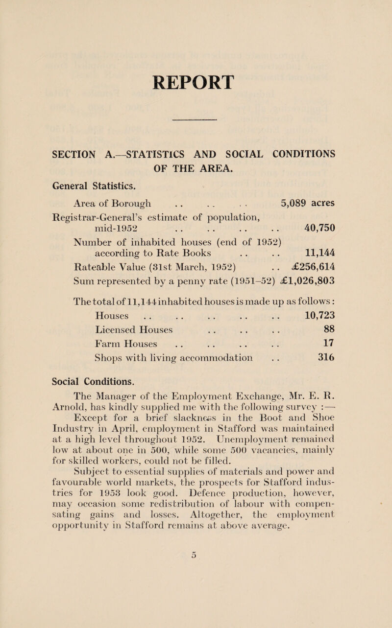 REPORT SECTION A.—STATISTICS AND SOCIAL CONDITIONS OF THE AREA. General Statistics. Area of Borough . . . . < . 5,089 acres Registrar-General’s estimate of population, mid-1952 . . . . . . . . 40,750 Number of inhabited houses (end of 1952) according to Rate Books . . . . 11,144 Rateable Value (31st March, 1952) . . .£256,614 Sum represented by a penny rate (1951-52) £1,026,803 The total of 11,144 inhabited houses is made up as follows : Houses 10,723 Licensed Houses 88 Farm Houses 17 Shops with living accommodation 316 Social Conditions. The Manager of the Employment Exchange, Mr. E. R . Arnold, has kindly supplied me with the following survey :—• Except for a brief slacknc^is in the Boot and Shoe Industry in April, employment in Stafford was maintained at a high level throughout 1952. Unemployment remained low at about one in 500, while some 500 vacancies, mainly for skilled workers, could not be filled. Subject to essential supplies of materials and power and favourable world markets, the prospects for Stafford indus¬ tries for 1953 look good. Defence production, however, may occasion some redistribution of labour with compen¬ sating gains and losses. Altogether, the employment opportunity in Stafford remains at above average.