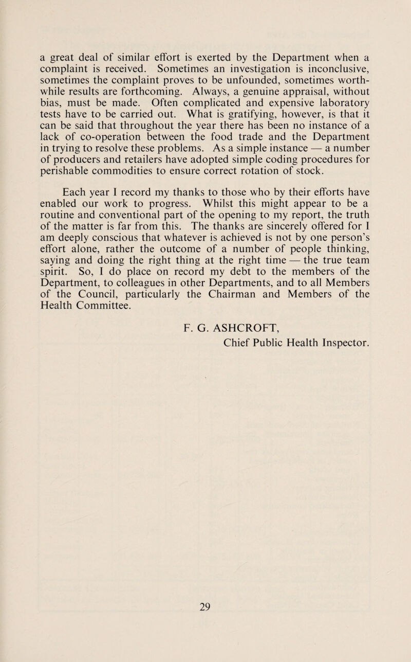 a great deal of similar effort is exerted by the Department when a complaint is received. Sometimes an investigation is inconclusive, sometimes the complaint proves to be unfounded, sometimes worth¬ while results are forthcoming. Always, a genuine appraisal, without bias, must be made. Often complicated and expensive laboratory tests have to be carried out. What is gratifying, however, is that it can be said that throughout the year there has been no instance of a lack of co-operation between the food trade and the Department in trying to resolve these problems. As a simple instance — a number of producers and retailers have adopted simple coding procedures for perishable commodities to ensure correct rotation of stock. Each year 1 record my thanks to those who by their efforts have enabled our work to progress. Whilst this might appear to be a routine and conventional part of the opening to my report, the truth of the matter is far from this. The thanks are sincerely offered for I am deeply conscious that whatever is achieved is not by one person’s effort alone, rather the outcome of a number of people thinking, saying and doing the right thing at the right time — the true team spirit. So, I do place on record my debt to the members of the Department, to colleagues in other Departments, and to all Members of the Council, particularly the Chairman and Members of the Health Committee. F. G. ASHCROFT, Chief Public Health Inspector.