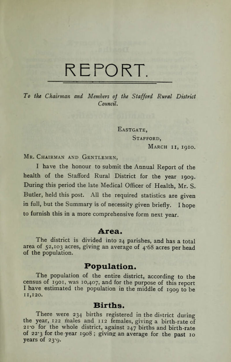 REPORT. To the Chairman and Members of the Stafford Rural District Council. Eastgate, Stafford, March ii, igio. Mr. Chairman and Gentlemen, I have the honour to submit the Annual Report of the health of the Stafford Rural District for the year 1909. During this period the late Medical Officer of Health, Mr. S. Butler, held this post. All the required statistics are given in full, but the Summary is of necessity given briefly. I hope to furnish this in a more comprehensive form next year. Area. The district is divided into 24 parishes, and has a total area of 52,103 acres, giving an average of 4-68 acres per head of the population. Population. The population of the entire district, according to the census of 1901, was 10,407, and for the purpose of this report I have estimated the population in the middle of 1909 to be 11,120. Births. There were 234 births registered in the district during the year, 122 males and 112 females, giving a birth-rate of 21-0 for the whole district, against 247 births and birth-rate of 22-3 for the year 1908 ; giving an average for the past 10 years of 23-9.