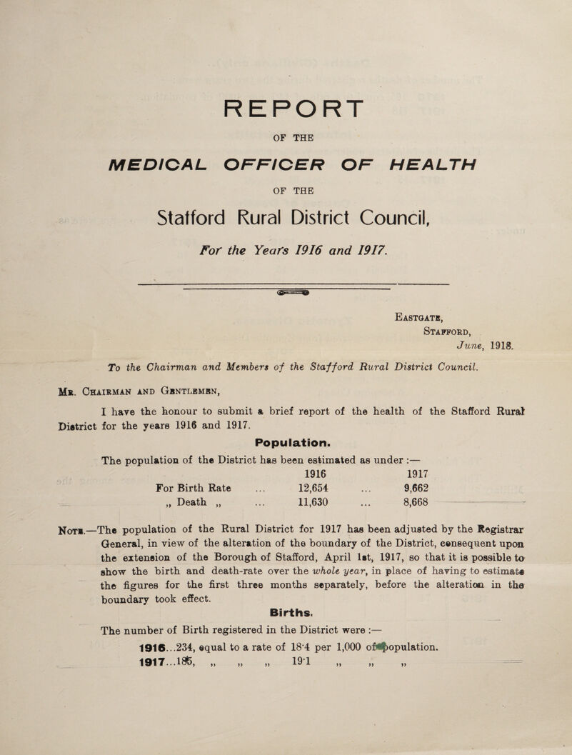 REPORT OF THE MEDICAL OFFICER OF HEALTH OF THE Stafford Rural District Council, For the Years 1916 and 1917. Eastgate, Stafford, June, 1918. To the Chairman and Members of the Stafford Rural District Council. Mr. Chairman and Gentlemen, I have the honour to submit a brief report of the health of the Stafford Rural District for the years 1916 and 1917. Population. The population of the District has been estimated as under :— 1916 1917 For Birth Rate ... 12,654 ... 9,662 ,, Death ,, ... 11,630 ... 8,668 ^ Not*.—The population of the Rural District for 1917 has been adjusted by the Registrar General, in view of the alteration of the boundary of the District, consequent upon the extension of the Borough of Stafford, April 1st, 1917, so that it is possible to show the birth and death-rate over the whole year, in place of having to ©sfcimas® the figures for the first three months separately, before the alteration in tha boundary took effect. Births. The number of Birth registered in the District were :— 1916.. .234, equal to a rate of 18*4 per 1,000 Depopulation. 1917.. .186, „ „ „ 191 „ „ „