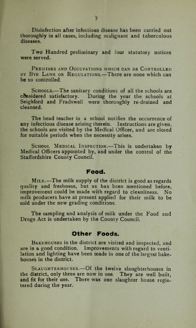 Disinfection after infectious disease has been carried out thoroughly in all cases, including malignant and tuberculous diseases. Two Hundred preliminary and four statutory notices were served. Premises and Occupations which can be Controlled BY Bye Laws or Regulations.—There are none which can be so controlled. Schools.—The sanitary conditions of all the schools are considered satisfactory. During the year the schools at Seighford and Fradswell were thoroughly re-drained and cleansed. The head teacher in a school notifies the occurrence of any infectious disease arising therein. Instructions are given, the schools are visited by the Medical Officer, and are closed for suitable periods when the necessity arises. School Medical Inspection.—This is undertaken by Medical Officers appointed by, and under the control of the Staffordshire County Council. Food. Milk.—The milk supply of the district is good as regards quality and freshness, but as has been mentioned before, improvement could be made with regard to cleanliness. No milk producers have at present applied for their milk to be sold under the new grading conditions. The sampling and analysis of milk under the Food and Drugs Act is undertaken by the County Council. Other Foods. Bakehouses in the district are visited and inspected, and are in a good condition. Improvements with regard to venti¬ lation and lighting have been made in one of the largest bake¬ houses in the district. Slaughterhouses.—Of the twelve slaughterhouses in the district, only three are now in use. They are well built, and fit for their use. There was one slaughter house regis¬ tered during the year.