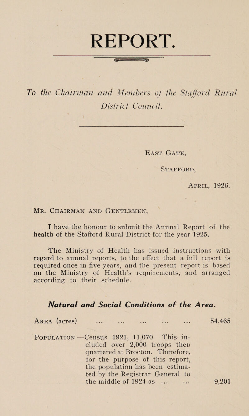 REPORT To the Chairman and Members of the Stafford Rural District Council. East Gate, Stafford, Aprie, 1926. Mr. Chairman and Gentekmen, I have the honour to submit the Annual Report of the health of the Stafford Rural District for the year 1925. The Ministry of Health has issued instructions with regard to annual reports, to the effect that a full report is required once in five years, and the present report is based on the Ministry of Health’s requirements, and arranged according to their schedule. Natural and Social Conditions of the Area. Area (acres) ... ... ... ... ... 54,465 Popueation ^—Census 1921, 11,070. This in¬ cluded over 2,000 troops then quartered at Brocton. Therefore, for the purpose of this report, the population has been estima¬ ted by the Registrar General to the middle of 1924 as ... 9,201