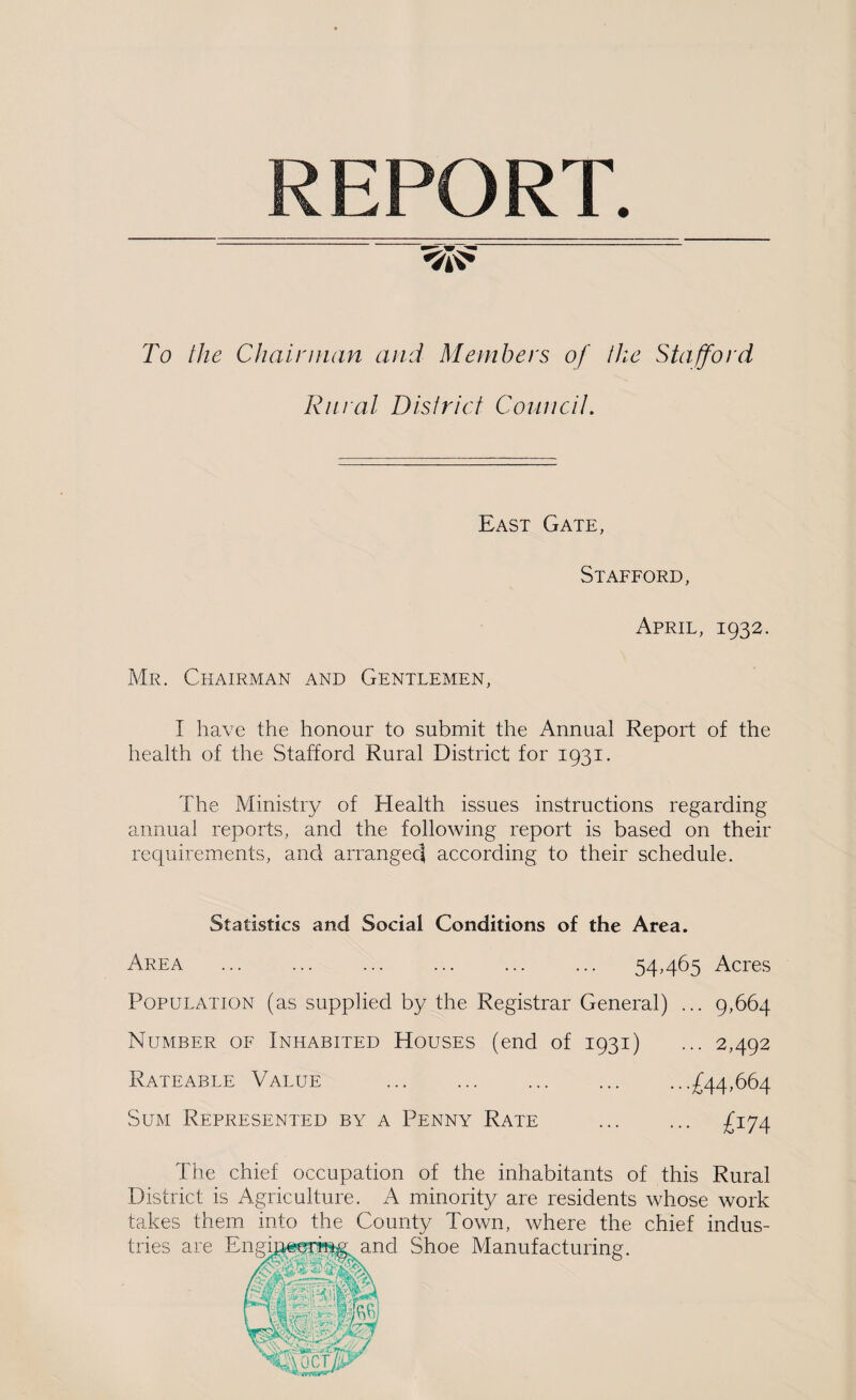 REPORT. To the Chair man and Members of the Stafford Rural District Councit. East Gate, Stafford, April, 1932. Mr. Chairman and Gentlemen, I have the honour to submit the Annual Report of the health of the Stafford Rural District for 1931. The Ministry of Health issues instructions regarding annual reports, and the following report is based on their requirements, and arrangeci according to their schedule. Statistics and Social Conditions of the Area. Area ... ... ... ... ... ... 54,465 Acres Population (as supplied by the Registrar General) ... 9,664 Number of Inhabited Houses (end of 1931) ... 2,492 Rateable Value . .£44,664 Sum Represented by a Penny Rate . £174 The chief occupation of the inhabitants of this Rural District is Agriculture. A minority are residents whose work takes them into the County Town, where the chief indus-