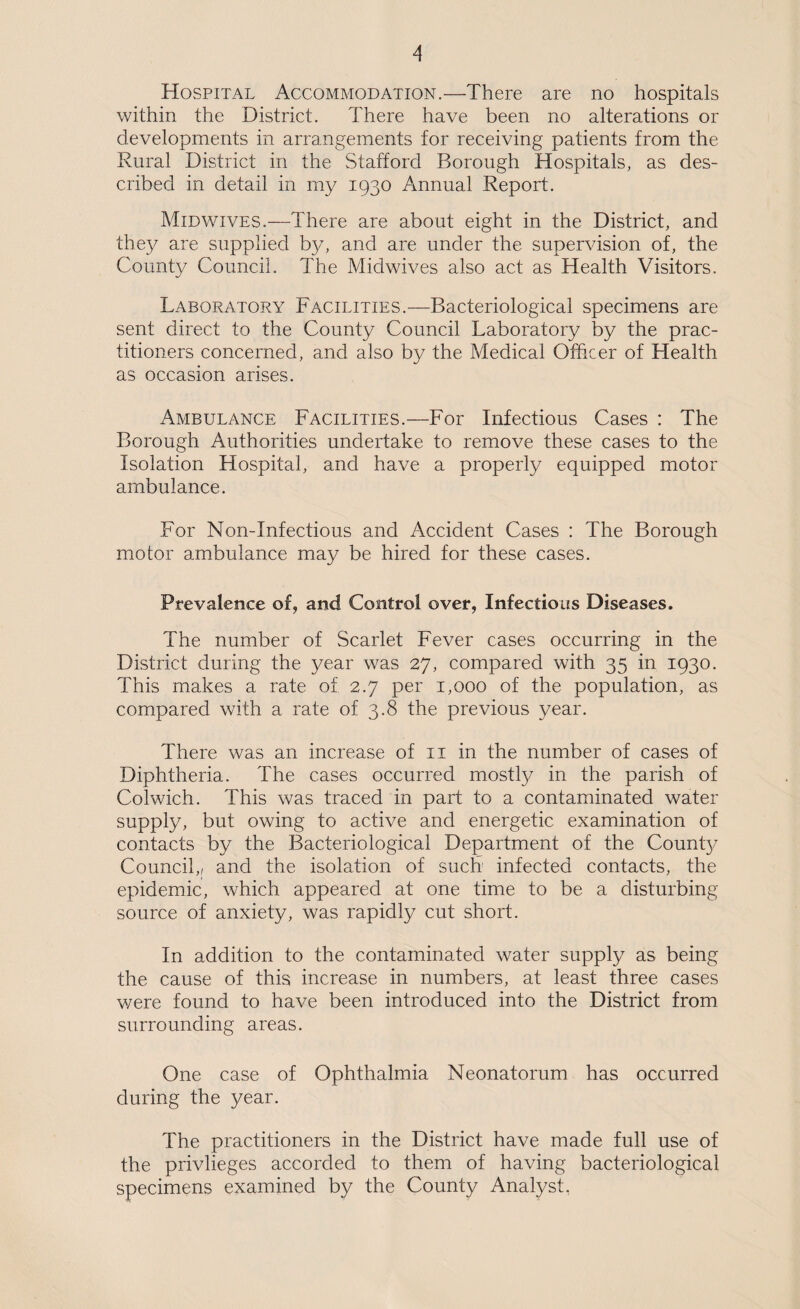 Hospital Accommodation.—There are no hospitals within the District. There have been no alterations or developments in arrangements for receiving patients from the Rural District in the Stafford Borough Hospitals, as des¬ cribed in detail in my 1930 Annual Report. Midwives.—There are about eight in the District, and they are supplied by, and are under the supervision of, the County Council. The Midwives also act as Health Visitors. Laboratory Facilities.—Bacteriological specimens are sent direct to the County Council Laboratory by the prac¬ titioners concerned, and also by the Medical Officer of Health as occasion arises. Ambulance Facilities.—For Infectious Cases : The Borough Authorities undertake to remove these cases to the Isolation Hospital, and have a properly equipped motor ambulance. For Non-Infectious and Accident Cases : The Borough motor ambulance may be hired for these cases. Prevalence of, and Control over, Infectious Diseases. The number of Scarlet Fever cases occurring in the District during the year was 27, compared with 35 in 1930. This makes a rate of 2.7 per 1,000 of the population, as compared with a rate of 3.8 the previous year. There was an increase of ii in the number of cases of Diphtheria. The cases occurred mostly in the parish of Colwich. This was traced in part to a contaminated water supply, but owing to active and energetic examination of contacts by the Bacteriological Department of the Count}/ Council,/ and the isolation of such infected contacts, the epidemic, which appeared at one time to be a disturbing source of anxiety, was rapidly cut short. In addition to the contaminated water supply as being the cause of this increase in numbers, at least three cases v/ere found to have been introduced into the District from surrounding areas. One case of Ophthalmia Neonatorum has occurred during the year. The practitioners in the District have made full use of the privileges accorded to them of having bacteriological specimens examined by the County Analyst,