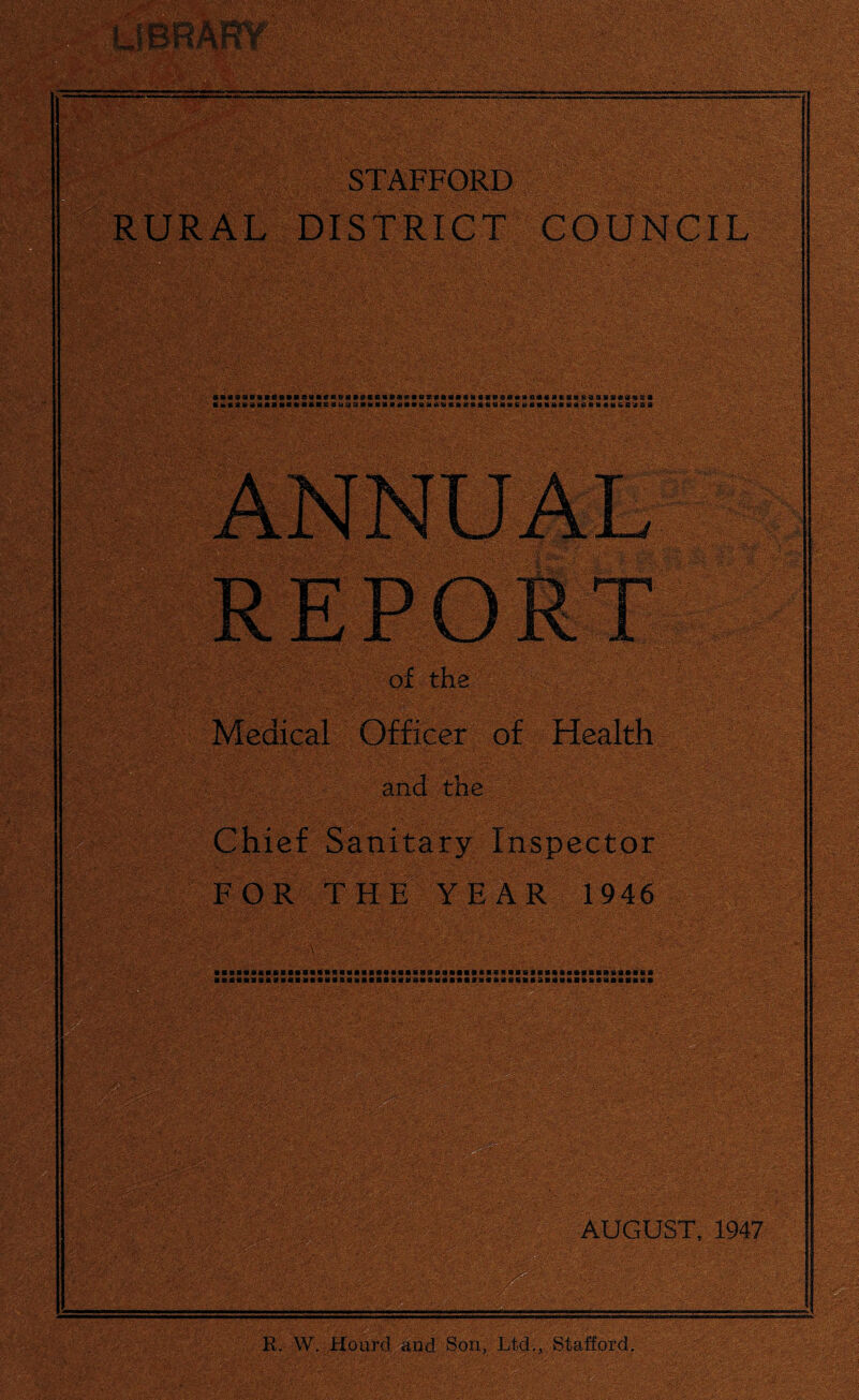 MOT STAFFORD ' : RURAL DISTRICT COUNCIL saaaaBaaanaaaaacK&aaaKcaaaoBBScttaaawaaaaoaaoacaaaasBiaaaciiwsa a»«aaaaaaa«eacaeaua9ahaaaaaaitiiBti«aKaaaaa«<iuaaaMa«ati«ftcu%s<B8 Medical Officer of Health tne Chief Sanitary Inspector FOR THE YEAR 1946 aBasaii«aBsaaaaBa«ssaBBaa«8acBaBSBaaaaae*BB8SB*aa«8aBBattaaaii* itiflBISB#IilklSilSBMl«BB8iUSV4HBIBB f H Bfl«filfel2RllVill&tf SIIHBillia AUGUST, 1947 R. W. Hoard and Son, Ltd., Stafford.