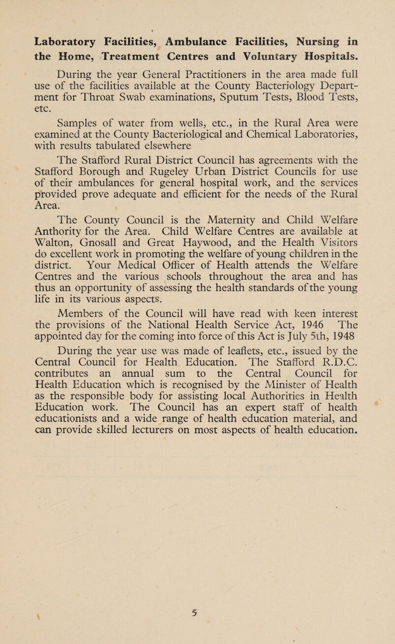 Laboratory Facilities, Ambulance Facilities, Nursing in the Home, Treatment Centres and Voluntary Hospitals. During the year General Practitioners in the area made full use of the facilities available at the County Bacteriology Depart¬ ment for Throat Swab examinations, Sputum Tests, Blood Tests, etc. Samples of water from wells, etc., in the Rural Area were examined at the County Bacteriological and Chemical Laboratories, with results tabulated elsewhere The Stafford Rural District Council has agreements with the Stafford Borough and Rugeley Urban District Councils for use of their ambulances for general hospital work, and the services provided prove adequate and efficient for the needs of the Rural Area. The County Council is the Maternity and Child Welfare Anthority for the Area. Child Welfare Centres are available at Walton, Gnosall and Great Haywood, and the Health Visitors do excellent work in promoting the welfare of young children in the district. Your Medical Officer of Health attends the Welfare Centres and the various schools throughout the area and has thus an opportunity of assessing the health standards of the young life in its various aspects. Members of the Council will have read with keen interest the provisions of the National Health Service Act, 1946 The appointed day for the coming into force of this Act is July 5th, 1948 During the year use was made of leaflets, etc., issued by the Central Council for Health Education. The Stafford R.D.C. contributes an annual sum to the Central Council for Health Education which is recognised by the Minister of Health as the responsible body for assisting local Authorities in Health Education work. The Council has an expert staff of health educationists and a wide range of health education material, and can provide skilled lecturers on most aspects of health education.