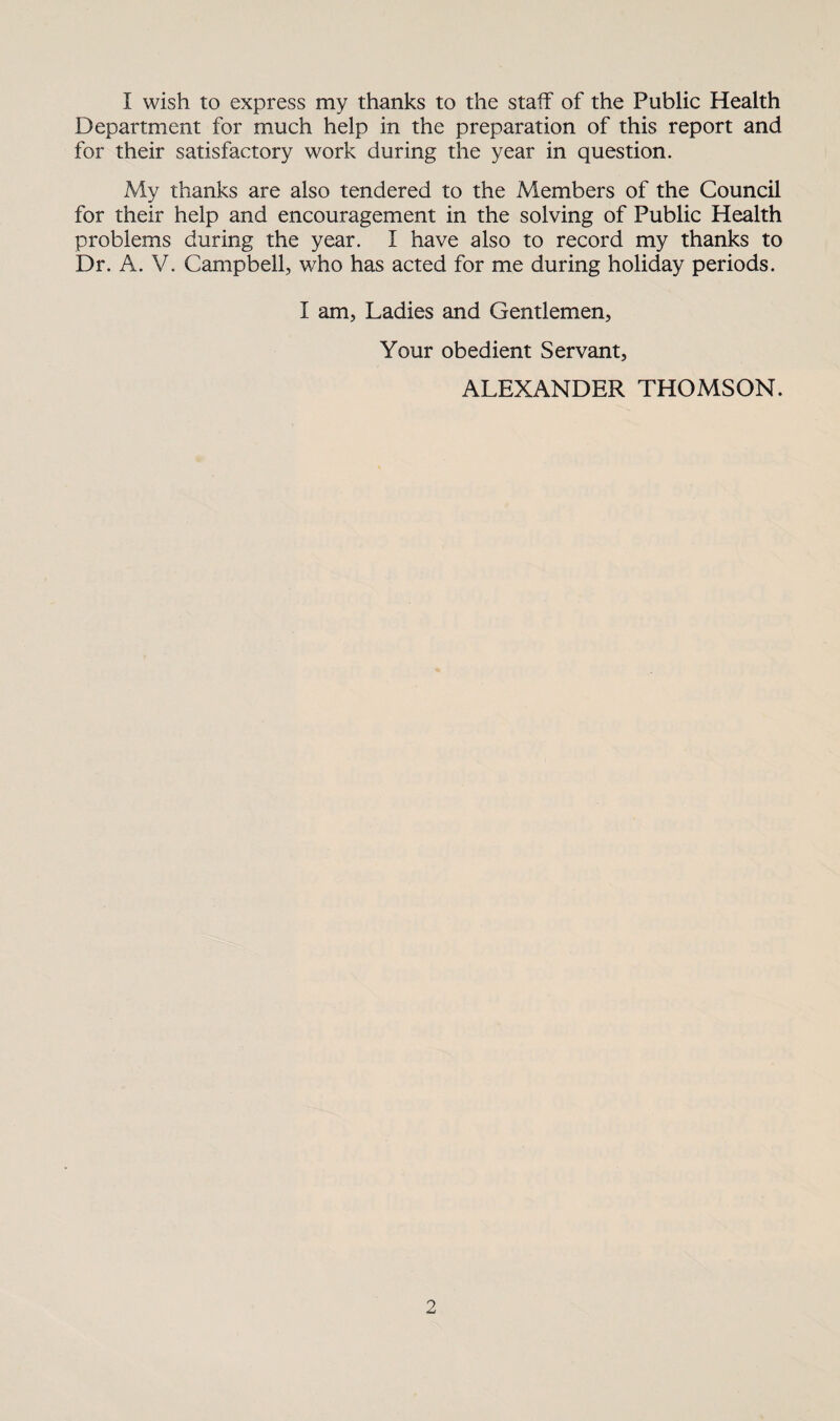 I wish to express my thanks to the staff of the Public Health Department for much help in the preparation of this report and for their satisfactory work during the year in question. My thanks are also tendered to the Members of the Council for their help and encouragement in the solving of Public Health problems during the year. I have also to record my thanks to Dr. A. V. Campbell, who has acted for me during holiday periods. I am, Ladies and Gentlemen, Your obedient Servant, ALEXANDER THOMSON.