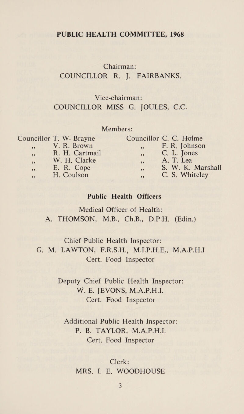 PUBLIC HEALTH COMMITTEE, 1968 Chairman: COUNCILLOR R. J. FAIRBANKS. Vice-chairman: COUNCILLOR MISS G. JOULES, C.C. Members: Councillor T. W. Brayne Councillor C. C. Holme 99 V. R. Brown >» F. R. Johnson 99 R. H. Cartmail >> C. L. Jones 99 W. H. Clarke >> A. T. Lea 99 E. R. Cope >> S. W. K. Marshall 99 H. Coulson >> c. S. Whiteley Public Health Officers Medical Officer of Health: A. THOMSON, M.B-, Ch.B., D.P.H. (Edin.) Chief Public Health Inspector: G. M. LAWTON, F.R.S.H., M.I.P.H.E., Cert. Food Inspector M.A.P.H.I Deputy Chief Public Health Inspector: W. E. JEVONS, M.A.P.H.I. Cert. Food Inspector Additional Public Health Inspector: P. B. TAYLOR, M.A.P.H.I. Cert. Food Inspector Clerk: MRS. I. E. WOODHOUSE