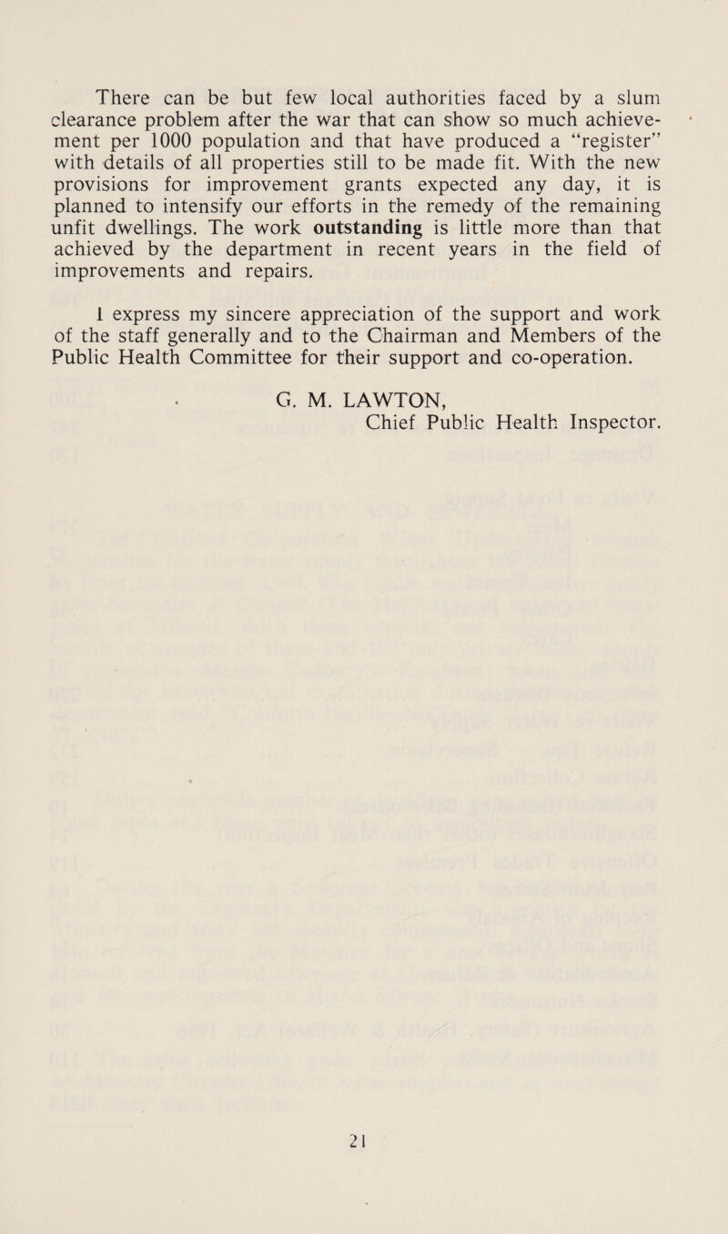 There can be but few local authorities faced by a slum clearance problem after the war that can show so much achieve¬ ment per 1000 population and that have produced a “register” with details of all properties still to be made fit. With the new provisions for improvement grants expected any day, it is planned to intensify our efforts in the remedy of the remaining unfit dwellings. The work outstanding is little more than that achieved by the department in recent years in the field of improvements and repairs. 1 express my sincere appreciation of the support and work of the staff generally and to the Chairman and Members of the Public Health Committee for their support and co-operation. G. M. LAWTON, Chief Public Health Inspector.
