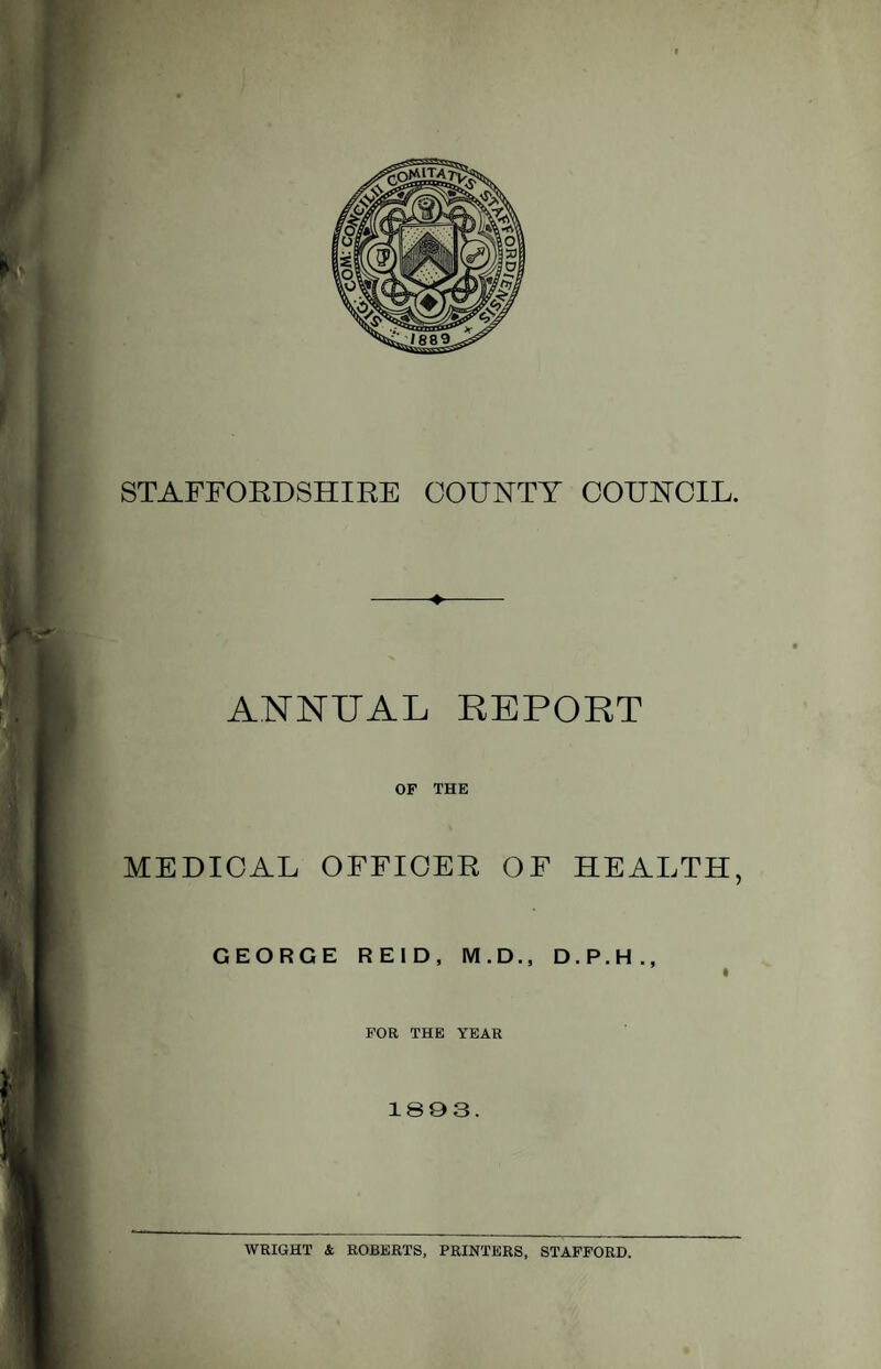 STAFFORDSHIRE COUNTY COUNCIL. -*■ ANNUAL REPORT OF THE MEDICAL OFFICER OF HEALTH, GEORGE REID, M.D., D.P.H., FOR THE YEAR 1803. WRIGHT & ROBERTS, PRINTERS, STAFFORD.