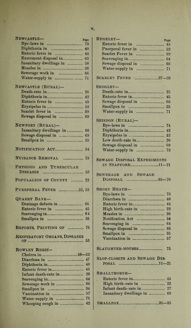Newcastle— Psge Bye-laws in . 73 Diphtheria in . 40 Enteric fever in . 44 Excrement disposal in. 63 Insanitary dwellings in . 58 Measles in . 36 Sewerage work in . 66 Water-supply in . 71 Newcastle (Rural)— Death-rate in. 26 Diphtheria in. 42 Enteric fever in . 45 Erysipelas in. 52 Scarlet fever in . 39 Sewage disposal in . 69 Newport (Rural)— Insanitary dwellings in. 60 Sewage disposal in . 69 Smallpox in . 35 Notification Act. 54 Nuisance Removal . 73 Phthisis and Tubercular Diseases . 53 POPULALION OF COUNTY . 22 Puerperal Fever .52, 53 Quarry Bank— Drainage defects in. 66 Enteric fever in . 45 Scavenging in. 64 Smallpox in . 35 Reports, Printing of . 76 Respiratory Organs, Diseases of. 53 Rowley Regis— Cholera in.48—52 Diarrhoea in . 47 Diphtheria in. 40 Enteric fever in. 45 Infant death-rate in. 29 Scavenging in. 64 Sewerage work in. 66 Smallpox in . 34 Vaccination in . 57 Water-supply in . 71 Whooping cough in . 42 RUGELEY— Page Enteric fever in . 45 Puerperal fever in . 52 Scarlet Fever in . 39 Scavenging in. 64 Sewage disposal in . 66 Water-supply in . 71 Scarlet Fever .37—39 Sedgley— Death-rate in. 25 Enteric fever in. 45 Sewage disposal in . 66 Smallpox in . 35 Water-supply in . 71 Seisdon (Rural)— Bye-laws in . 74 Diphtheria in. 42 Erysipelas in.v. 52 Low death-rate in. 26 Sewage disposal in . 69 Water-supply in . 73 Sewage Disposal Experiments in Stafford.11—21 Sewerage and Sewage Disposal .65—70 Short Heath— Bye-laws in . 73 Diarrheea in . 48 Enteric fever in. 44 High birth-rate in . 22 Measles in . 36 Notification Act . 54 Scavenging in . 64 Sewage disposal in . 66 Smallpox in . 35 Vaccination in . 57 Slaughter-houses. 75 Slop-closets and Sewage Dis¬ posal .11—21 Smallthorne— Enteric fever in. 45 High birth-rate in . 23 Infant death-rate in. 27 Insanitary dwellings in . 60 Smallpox.31—35