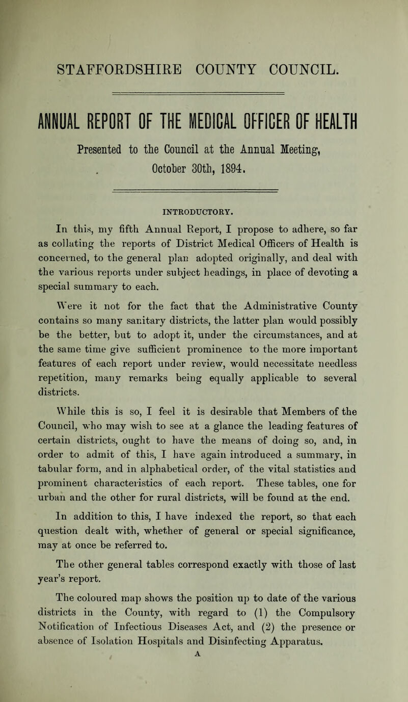 STAFFORDSHIRE COUNTY COUNCIL. ANNUAL REPORT OF THE MEDICAL OFFICER OF HEALTH Presented to the Council at the Annual Meeting, October 30th, 1894. INTRODUCTORY. In this, my fifth Annual Report, I propose to adhere, so far as collating the reports of District Medical Officers of Health is concerned, to the general plan adopted originally, and deal with the various reports under subject headings, in place of devoting a special summary to each. Were it not for the fact that the Administrative County contains so many sanitary districts, the latter plan would possibly be the better, but to adopt it, under the circumstances, and at the same time give sufficient prominence to the more important features of each report under review, would necessitate needless repetition, many remarks being equally applicable to several districts. While this is so, I feel it is desirable that Members of the Council, who may wish to see at a glance the leading features of certain districts, ought to have the means of doing so, and, in order to admit of this, I have again introduced a summary, in tabular form, and in alphabetical order, of the vital statistics and prominent characteristics of each report. These tables, one for urban and the other for rural districts, will be found at the end. In addition to this, I have indexed the report, so that each question dealt with, whether of general or special significance, may at once be referred to. The other general tables correspond exactly with those of last year’s report. The coloured map shows the position up to date of the various districts in the County, with regard to (1) the Compulsory Notification of Infectious Diseases Act, and (2) the presence or absence of Isolation Hospitals and Disinfecting Apparatus. A