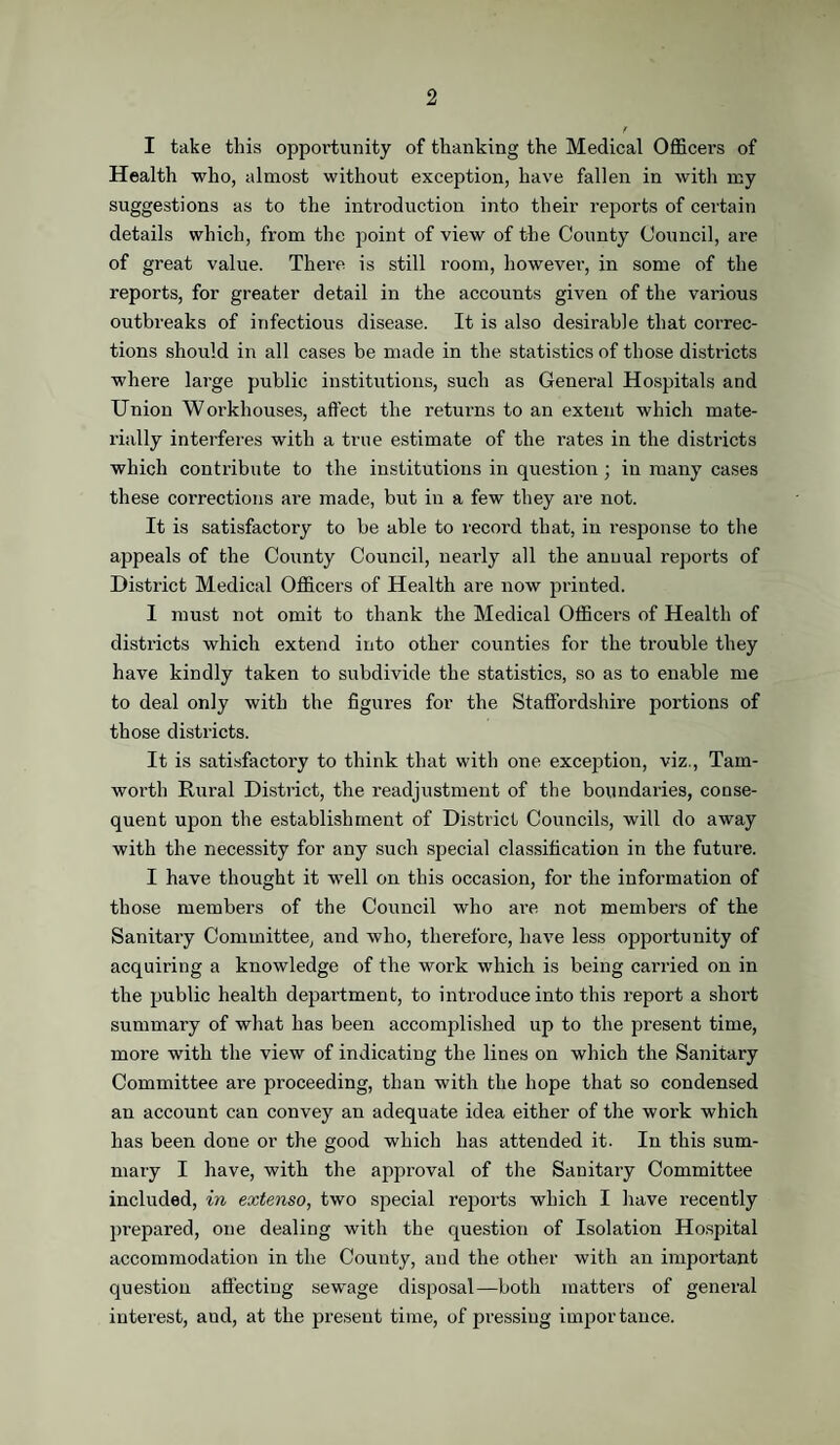 I take this opportunity of thanking the Medical Officers of Health who, almost without exception, have fallen in with my suggestions as to the introduction into their reports of certain details which, from the point of view of the County Council, are of great value. There is still room, however, in some of the reports, for greater detail in the accounts given of the various outbreaks of infectious disease. It is also desirable that correc¬ tions should in all cases be made in the statistics of those districts where large public institutions, such as General Hospitals and Union Workhouses, affect the returns to an extent which mate¬ rially interferes with a true estimate of the rates in the districts which contribute to the institutions in question; in many cases these corrections are made, but in a few they are not. It is satisfactory to be able to record that, in response to the appeals of the County Council, ueai-ly all the annual reports of District Medical Officers of Health are now printed. I must not omit to thank the Medical Officers of Health of districts which extend into other counties for the trouble they have kindly taken to subdivide the statistics, so as to enable me to deal only with the figures for the Staffordshire portions of those districts. It is satisfactory to think that with one exception, viz., Tam- worth Rural District, the readjustment of the boundaries, conse¬ quent upon the establishment of District Councils, will do away with the necessity for any such special classification in the future. I have thought it well on this occasion, for the information of those members of the Council who are not members of the Sanitary Committee, and who, therefore, have less opportunity of acquiring a knowledge of the work which is being carried on in the public health department, to introduce into this report a short summary of what has been accomplished up to the present time, more with the view of indicating the lines on which the Sanitary Committee are proceeding, than with the hope that so condensed an account can convey an adequate idea either of the woi’k which has been done or the good which has attended it. In this sum¬ mary I have, with the approval of the Sanitary Committee included, in extenso, two special reports which I have recently prepared, one dealing with the question of Isolation Hospital accommodation in the Comity, and the other with an important question affecting sewage disposal—both matters of general interest, aud, at the present time, of pressing importance.