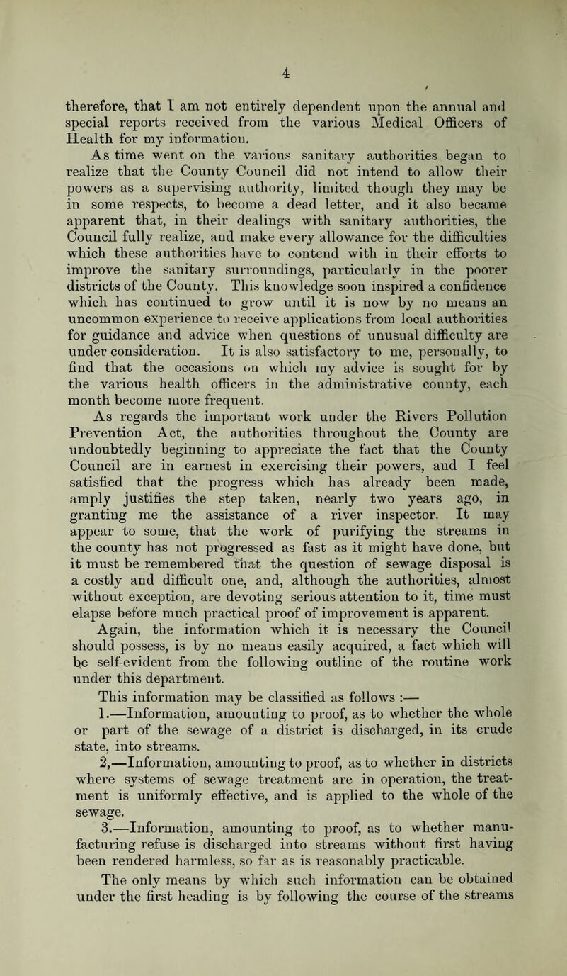 therefore, that I am not entirely dependent upon the annual and special reports received from the various Medical Officers of Health for my information. As time went on the various sanitaxy authorities began to realize that the County Council did not intend to allow their powers as a supervising authority, limited though they may be in some respects, to become a dead letter, and it also became apparent that, in their dealings with sanitary authorities, the Council fully x-ealize, and make every allowance for the difficulties which these authorities have to contend with in their efforts to improve the sanitary surroundings, particularly in the poorer districts of the County. This knowledge soon inspired a confidence which has continued to grow until it is now by no means an uncommon experience to receive applications from local authorities for guidance and advice when questions of unusual difficulty are under considei’ation. It is also satisfactory to me, personally, to find that the occasions on which my advice is sought for by the vai'ious health officei’s in the administrative county, each month become more frequent. As regards the important work under the Rivers Pollution Prevention Act, the authorities thx'oughout the Coxxnty are undoubtedly beginning to appreciate the fact that the County Council are in earnest in exei’cising their powei’s, and I feel satisfied that the pi’ogress which has already been made, amply justifies the step taken, neai’ly two years ago, in granting me the assistance of a river inspector. It may appear to some, that the work of pui’ifying the streams in the county has not progressed as fast as it might have done, but it must be remembered that the question of sewage disposal is a costly and difficult one, and, although the authorities, almost without exception, are devoting serious attention to it, time must elapse befoi’e much practical proof of iuipi-ovement is apparent. Again, the information which it is necessaiy the Council slxoxxld possess, is by no means easily acquix’ed, a fact which will be self-evident from the following outline of the roxxtine work under this depai'tment. This iufornxation may be classified as follows :— 1. —Information, amounting to proof, as to whether the whole or part of the sewage of a district is discharged, in its crude state, into streams. 2. —Information, amounting to pi'oof, as to whether in districts where systems of sewage treatmeixt are in operation, the treat¬ ment is uniformly effective, and is applied to the whole of the sewage. 3. —Infonnation, amounting to proof, as to whether manu¬ facturing refuse is dischai'ged into streams without fii’st having been rendered harmless, so far as is i-easonably pi'acticable. The only means by which such information can be obtained under the first heading is by following the course of the sti-eams