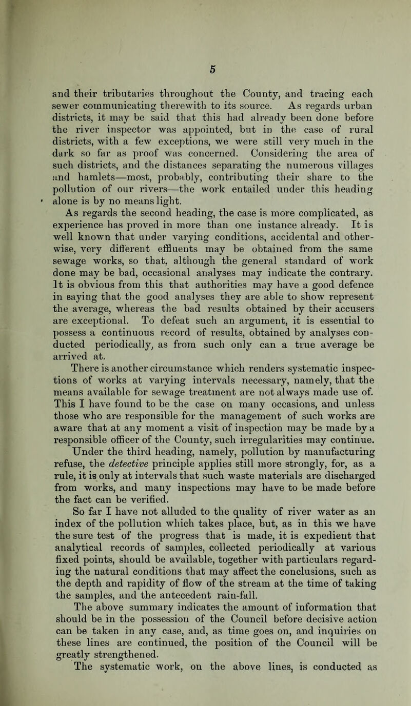 and their tributaries throughout the County, and tracing each sewer communicating therewith to its source. As regards urban districts, it may be said that this had already been done before the river inspector was appointed, but in the case of rural districts, with a few exceptions, we were still very much in the dark so far as proof was concerned. Considering the area of such districts, and the distances separating the numerous villages and hamlets—most, probably, contributing their share to the pollution of our rivers—the work entailed under this heading alone is by no means light. As regards the second heading, the case is more complicated, as experience has proved in more than one instance already. It is well known that under varying conditions, accidental and other¬ wise, very different effluents may be obtained from the same sewage works, so that, although the general standard of work done may be bad, occasional analyses may indicate the contrary. It is obvious from this that authorities may have a good defence in saying that the good analyses they are able to show represent the average, whereas the bad results obtained by their accusers are exceptional. To defeat such an argument, it is essential to possess a continuous record of results, obtained by analyses con¬ ducted periodically, as from such only can a true average be arrived at. There is another circumstance which renders systematic inspec¬ tions of works at varying intervals necessary, namely, that the means available for sewage treatment are not always made use of. This I have found to be the case on many occasions, and unless those who are responsible for the management of such woi’ks are aware that at any moment a visit of inspection may be made by a responsible officer of the County, such irregularities may continue. Under the third heading, namely, pollution by manufacturing refuse, the detective principle applies still more strongly, for, as a rule, it is only at intervals that such waste materials are discharged from works, and many inspections may have to be made before the fact can be verified. So far I have not alluded to the quality of river water as an index of the pollution which takes place, but, as in this we have the sure test of the progress that is made, it is expedient that analytical records of samples, collected periodically at various fixed points, should be available, together with particulars regard¬ ing the natural conditions that may affect the conclusions, such as the depth and rapidity of flow of the stream at the time of taking the samples, and the antecedent rain-fall. The above summary indicates the amount of information that should be in the possession of the Council before decisive action can be taken in any case, and, as time goes on, and inquiries on these lines are continued, the position of the Council will be greatly strengthened. The systematic work, on the above lines, is conducted as