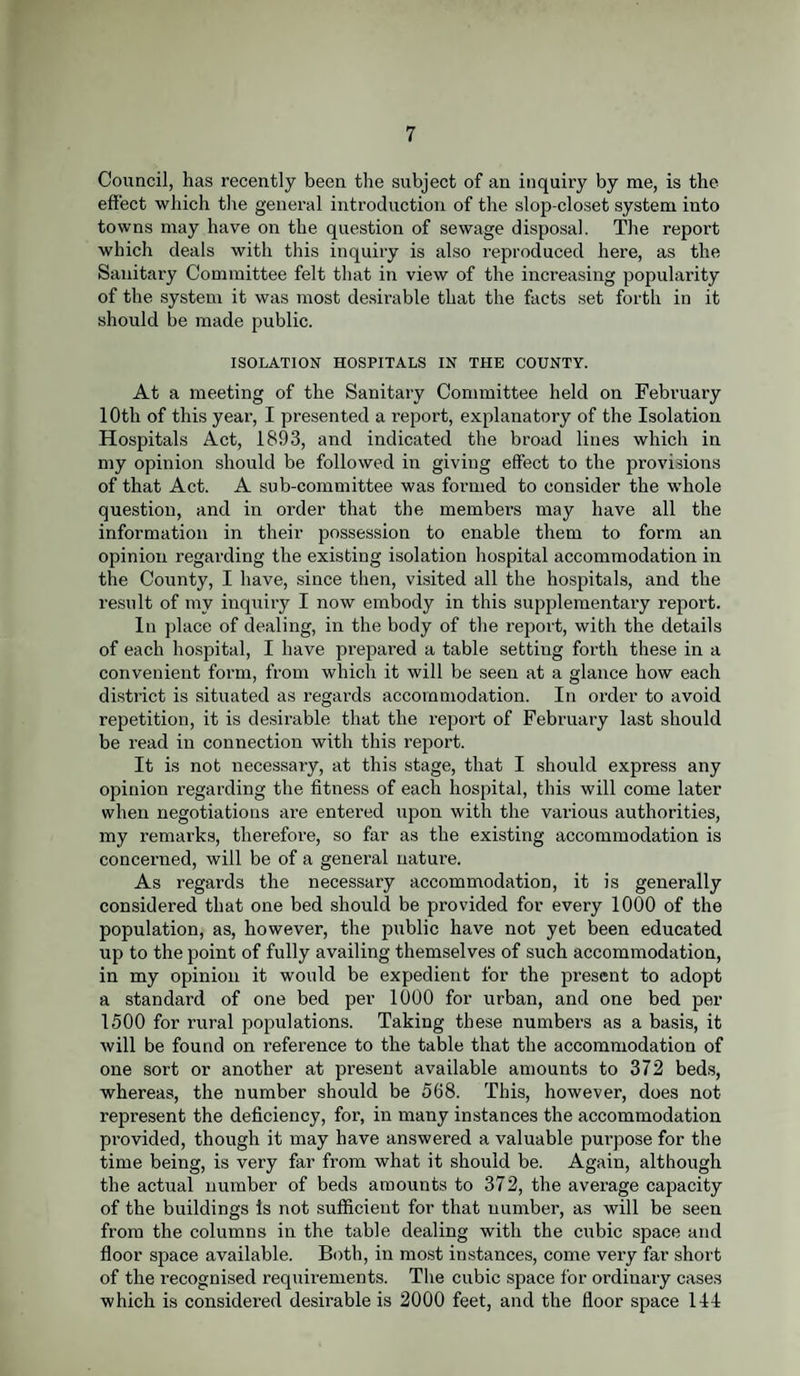 Council, has recently been the subject of an inquiry by me, is the effect which the general introduction of the slop-closet system into towns may have on the question of sewage disposal. The report which deals with this inquiry is also reproduced here, as the Sanitary Committee felt that in view of the increasing popularity of the system it was most desirable that the facts set forth in it should be made public. ISOLATION HOSPITALS IN THE COUNTY. At a meeting of the Sanitary Committee held on February 10th of this year, I presented a report, explanatory of the Isolation Hospitals Act, 1893, and indicated the broad lines which in my opinion should be followed in giving effect to the provisions of that Act. A sub-committee was formed to consider the whole question, and in order that the members may have all the information in their possession to enable them to form an opinion regarding the existing isolation hospital accommodation in the County, I have, since then, visited all the hospitals, and the result of my inquiry I now embody in this supplementary report. In place of dealing, in the body of the report, with the details of each hospital, I have prepared a table setting forth these in a convenient form, from which it will be seen at a glance how each district is situated as regards accommodation. In order to avoid repetition, it is desirable that the report of February last should be read in connection with this report. It is not necessary, at this stage, that I should express any opinion regarding the fitness of each hospital, this will come later when negotiations are entered upon with the various authorities, my remarks, therefore, so far as the existing accommodation is concerned, will be of a general nature. As regards the necessary accommodation, it is generally considered that one bed should be provided for every 1000 of the population, as, however, the public have not yet been educated up to the point of fully availing themselves of such accommodation, in my opinion it would be expedient for the present to adopt a standard of one bed per 1000 for urban, and one bed per 1500 for rural populations. Taking these numbers as a basis, it will be found on reference to the table that the accommodation of one sort or another at present available amounts to 372 beds, whereas, the number should be 568. This, however, does not represent the deficiency, for, in many instances the accommodation pi’ovided, though it may have answered a valuable purpose for the time being, is very far from what it should be. Again, although the actual number of beds amounts to 372, the average capacity of the buildings Is not sufficient for that number, as will be seen from the columns in the table dealing with the cubic space and floor space available. Both, in most instances, come very far short of the recognised requirements. The cubic space for ordinary cases which is considered desirable is 2000 feet, and the floor space 141