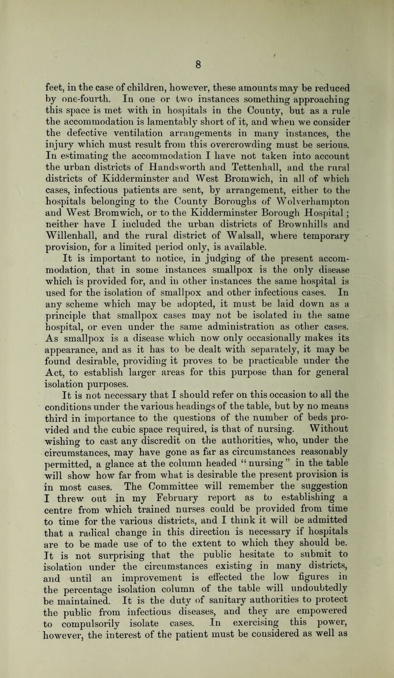 feet, in the case of children, however, these amounts may be reduced by one-fourth. In one or two instances something approaching this space is met with in hospitals in the County, but as a rule the accommodation is lamentably short of it, and when we consider the defective ventilation arrangements in many instances, the injury which must result from this overcrowding must be serious. In estimating the accommodation I have not taken into account the urban districts of Handsworth and Tettenhall, and the rural districts of Kidderminster and West Bromwich, in all of which cases, infectious patients are sent, by arrangement, either to the hospitals belonging to the County Boroughs of Wolverhampton aud West Bromwich, or to the Kidderminster Borough Hospital; neither have I included the urban districts of Brownhills and Willenhall, and the rural district of Walsall, where temporary provision, for a limited period only, is available. It is important to notice, in judging of the present accom¬ modation, that in some instances smallpox is the only disease which is provided for, and in other instances the same hospital is used for the isolation of smallpox and other infectious cases. In any scheme which may be adopted, it must be laid down as a principle that smallpox cases may not be isolated in the same hospital, or even under the same administration as other cases. As smallpox is a disease which now only occasionally makes its appearance, and as it has to be dealt with separately, it may be found desirable, providing it proves to be practicable under the Act, to establish larger areas for this purpose than for general isolation purposes. It is not necessary that I should refer on this occasion to all the conditions under the various headings of the table, but by no means third in importance to the questions of the number of beds pro¬ vided and the cubic space required, is that of nursing. Without wishing to cast any discredit on the authorities, who, under the circumstances, may have gone as far as circumstances reasonably permitted, a glance at the column headed “ nursing ” in the table will show how far from what is desirable the present provision is in most cases. The Committee will remember the suggestion I threw out in my February report as to establishing a centre from which trained nurses could be provided from time to time for the various districts, and I think it will be admitted that a radical change in this direction is necessary if hospitals are to be made use of to the extent to which they should be. It is not surprising that the public hesitate to submit to isolation under the circumstances existing in many districts, and until an improvement is effected the low figures in the percentage isolation column of the table will undoubtedly be maintained. It is the duty of sanitary authorities to protect the public from infectious diseases, aud they are empowered to compulsorily isolate cases. In exercising this power, however, the iuterest of the patient must be considered as well as
