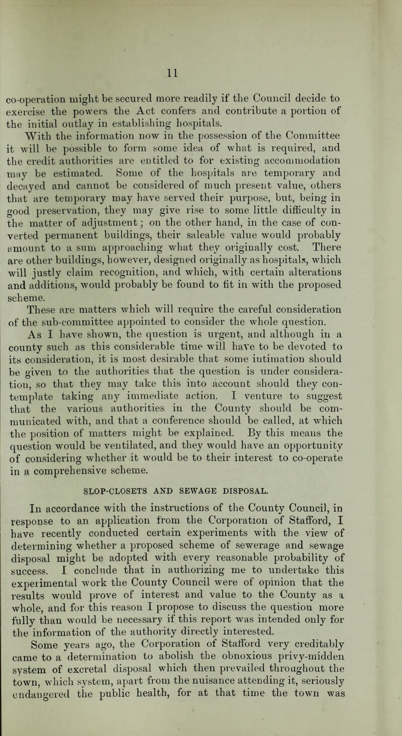 co-operation might be secui ed more readily if the Council decide to exercise the powers the Act confers and contribute a portion of the initial outlay in establishing hospitals. With the information now in the possession of the Committee it will be possible to form some idea of what is required, and the credit authorities are entitled to for existing accommodation may be estimated. Some of the hospitals are temporary and decayed and cannot be considered of much present value, others that are temporary may have served their purpose, but, being in good preservation, they may give rise to some little difficulty in the matter of adjustment; on the other hand, in the case of con¬ verted permanent buildings, their saleable value would probably amount to a sum approaching what they originally cost. There are other buildings, however, designed originally as hospitals, which will justly claim recognition, and which, with certain alterations and additions, would probably be found to fit in with the proposed scheme. These are matters which will require the careful consideration of the sub-committee appointed to consider the whole question. As I have shown, the question is urgent, and although in a county such as this considerable time will have to be devoted to its consideration, it is most desirable that some intimation should be given to the authorities that the question is under considera¬ tion, so that they may take this into account should they con¬ template taking any immediate action. I venture to suggest that the various authorities in the County should be com¬ municated with, and that a conference should be called, at which the position of matters might be explained. By this means the question would be ventilated, and they would have an opportunity of considering whether it would be to their interest to co-operate in a comprehensive scheme. SLOP-CLOSETS AND SEWAGE DISPOSAL. In accordance with the instructions of the County Council, in response to an application from the Corporation of Stafford, I have recently conducted certain experiments with the view of determining whether a proposed scheme of sewerage and sewage disposal might be adopted with every reasonable probability of success. I conclude that in authorizing me to undertake this experimental work the County Council were of opinion that the results would prove of interest and value to the County as a whole, and for this reason I propose to discuss the question more fully than would be necessary if this report was intended only for the information of the authority directly interested. Some years ago, the Corporation of Stafford very creditably came to a determination to abolish the obnoxious privy-midden system of excretal disposal which then prevailed throughout the town, which system, apart from the nuisance attending it, seriously endangered the public health, for at that time the town was