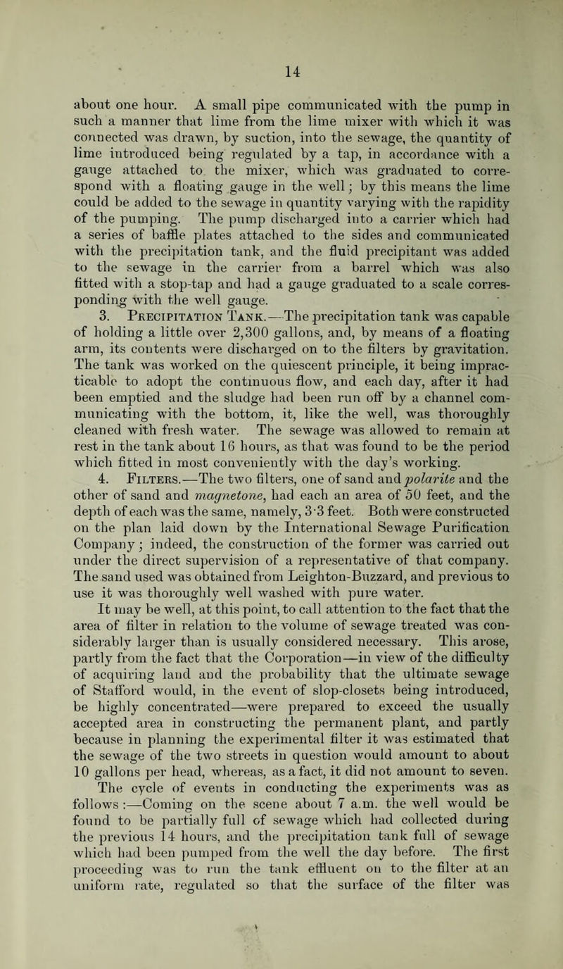 about one hour. A small pipe communicated with the pump in such a manner that lime from the lime mixer with which it was connected was drawn, by suction, into the sewage, the quantity of lime introduced being regulated by a tap, in accordance with a gauge attached to the mixer, which was graduated to corre¬ spond with a floating gauge in the well; by this means the lime could be added to the sewage in quantity varying with the rapidity of the pumping. The pump discharged into a carrier which had a series of baffle plates attached to the sides and communicated with the precipitation tank, and the fluid precipitant was added to the sewage in the carrier from a ban-el which was also fitted with a stop-tap and had a gauge graduated to a scale corres¬ ponding with the well gauge. 3. Precipitation Tank.—The precipitation tank was capable of holding a little over 2,300 gallons, and, by means of a floating arm, its contents were discharged on to the filters by gravitation. The tank was worked on the quiescent principle, it being imprac¬ ticable to adopt the continuous flow, and each day, after it had been emptied and the sludge had been run off by a channel com¬ municating with the bottom, it, like the well, was thoi-oughly cleaned with fresh water. The sewage was allowed to remain at rest in the tank about 16 hours, as that was found to be the period which fitted in most conveniently with the day’s working. 4. Filters.—The two filters, one of sand and polarite and the other of sand and magnetone, had each an area of 50 feet, and the depth of eacli was the same, namely, 3'3 feet. Both were constructed on the plan laid down by the International Sewage Purification Company; indeed, the construction of the former was carried out under the dii-ect supervision of a representative of that company. The sand used was obtained from Leighton-Buzzard, and previous to use it was thoroughly well washed with pure water. It may be well, at this point, to call attention to the fact that the area of filter in relation to the volume of sewage treated was con¬ siderably larger than is usually considered necessary. This arose, partly from the fact that the Corporation—in view of the difficulty of acquiring land and the probability that the ultimate sewage of Stafford would, in the event of slop-closets being introduced, be highly concentrated—were prepared to exceed the usually accepted area in constructing the permanent plant, and partly because in planning the experimental filter it was estimated that the sewage of the two streets in question would amount to about 10 gallons per head, whereas, as a fact, it did not amount to seven. The cycle of eveuts in conducting the experiments was as follows :—Coming on the scene about 7 a.m. the well would be found to be partially full of sewage which had collected during the previous 14 hours, and the precipitation tank full of sewage which had been pumped from the well the day before. The first proceeding was to run the tank effluent on to the filter at an uniform rate, regulated so that the surface of the filter was
