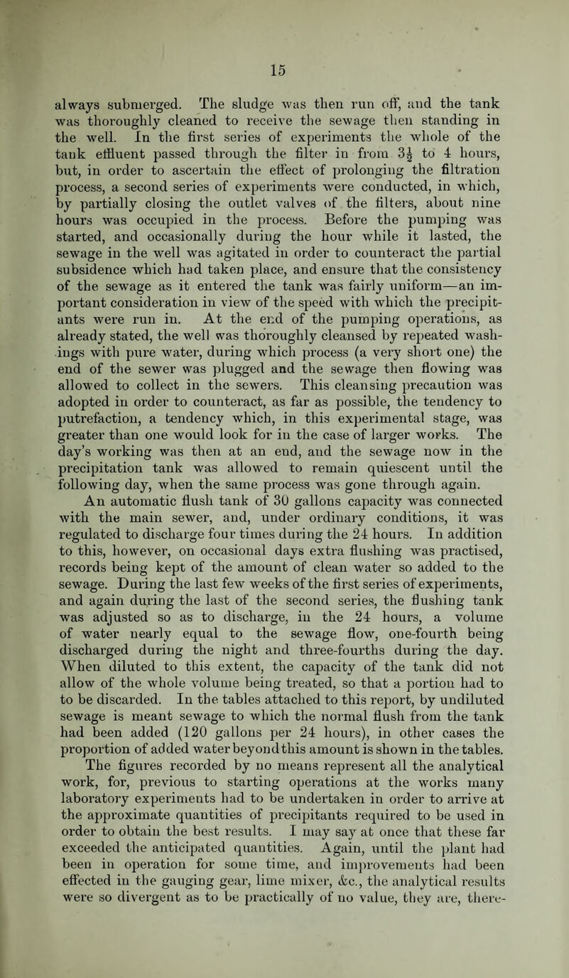 always submerged. The sludge was then run off, and the tank was thoroughly cleaned to receive the sewage then standing in the well. In the first series of experiments the whole of the tank effluent passed through the filter in from 3| to 4 hours, but, in order to ascertain the effect of prolonging the filtration process, a second series of experiments were conducted, in which, by partially closing the outlet valves of the filters, about nine hours was occupied in the process. Before the pumping was started, and occasionally during the hour while it lasted, the sewage in the well was agitated in order to counteract the partial subsidence which had taken place, and ensure that the consistency of the sewage as it entered the tank was fairly uniform—an im¬ portant consideration in view of the speed with which the precipit- ants were run in. At the end of the pumping operations, as already stated, the well was thoroughly cleansed by repeated wash¬ ings with pure water, during which process (a very short one) the end of the sewer was plugged and the sewage then flowing was allowed to collect in the sewers. This cleansing precaution was adopted in order to counteract, as far as possible, the tendency to putrefaction, a tendency which, in this experimental stage, was greater than one would look for in the case of larger works. The day’s working was then at an end, and the sewage now in the precipitation tank was allowed to remain quiescent until the following day, when the same process was gone through again. An automatic flush tank of 30 gallons capacity was connected with the main sewer, and, under ordinary conditions, it was regulated to discharge four times during the 24 hours. In addition to this, however, on occasional days extra flushing was practised, records being kept of the amount of clean water so added to the sewage. During the last few weeks of the first series of experiments, and again during the last of the second series, the flushing tank was adjusted so as to discharge, in the 24 hours, a volume of water nearly equal to the sewage flow, one-fourth being discharged during the night and three-fourths during the day. When diluted to this extent, the capacity of the tank did not allow of the whole volume being treated, so that a portion had to to be discarded. In the tables attached to this report, by undiluted sewage is meant sewage to which the normal flush from the tank had been added (120 gallons per 24 hours), in other cases the proportion of added water beyond this amount is shown in the tables. The figures recorded by no means represent all the analytical work, for, previous to starting operations at the works many laboratory experiments had to be undertaken in order to arrive at the approximate quantities of precipitants required to be used in order to obtain the best results. I may say at once that these far exceeded the anticipated quantities. Again, until the plant had been in operation for some time, and improvements had been effected in the gauging gear, lime mixer, &c., the analytical results were so divergent as to be practically of no value, they are, there-