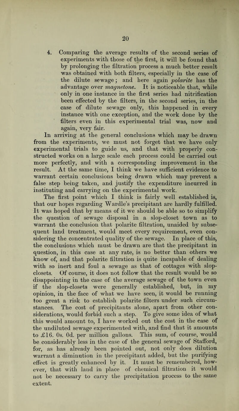 4. Comparing the average results of the second series of experiments with those of the first, it will be found that by prolonging the filtration process a much better result was obtained with both filters, especially in the case of the dilute sewage; and here again polarite has the advantage over magnetone. It is noticeable that, while only in one instance in the first series had nitrification been effected by the filters, in the second series, in the case of dilute sewage only, this happened in every instance with one exception, and the work done by the filters even in this experimental trial was, now and again, very fair. In arriving at the general conclusions which may be drawn from the experiments, we must not forget that we have only experimental trials to guide us, and that with properly con¬ structed works on a large scale each process could be carried out more perfectly, and with a corresponding improvement in the result. At the same time, I think we have sufficient evidence to warrant certain conclusions being drawn which may prevent a false step being taken, and justify the expenditure incurred in instituting and carrying on the experimental work. The first point which I think is fairly well established is, that our hopes regarding Wardle’s precipitant are hardly fulfilled. It was hoped that by means of it we should be able so to simplify the question of sewage disposal in a slop-closet town as to warrant the conclusion that polarite filtration, unaided by subse¬ quent land treatment, would meet every requirement, even con¬ sidering the concentrated quality of the sewage. In place of this, the conclusions which must be drawn are that the precipitant in question, in this case at any rate, is no better than others we know of, and that polarite filtration is quite incapable of dealing with so inert and foul a sewage as that of cottages with slop- closets. Of course, it does not follow that the result would be so disappointing in the case of the average sewage of the town even if the slop-closets were generally established, but, in my opinion, in the face of what we have seen, it would be running too great a risk to establish polarite filters under such circum¬ stances. The cost of precipitants alone, apart from other con¬ siderations, would forbid such a step. To give some idea of what this would amount to, I have worked out the cost in the case of the undiluted sewage experimented with, and find that it amounts to £16. Os. Od. per million gallons. This sum, of course, would be considerably less in the case of the general sewage of Stafford, for, as has already been pointed out, not only does dilution warrant a diminution in the precipitant added, but the purifying effect is greatly enhanced by it. It must be remembered, how¬ ever, that with land in place of chemical filtration it would not be necessary to carry the precipitation process to the same extent.