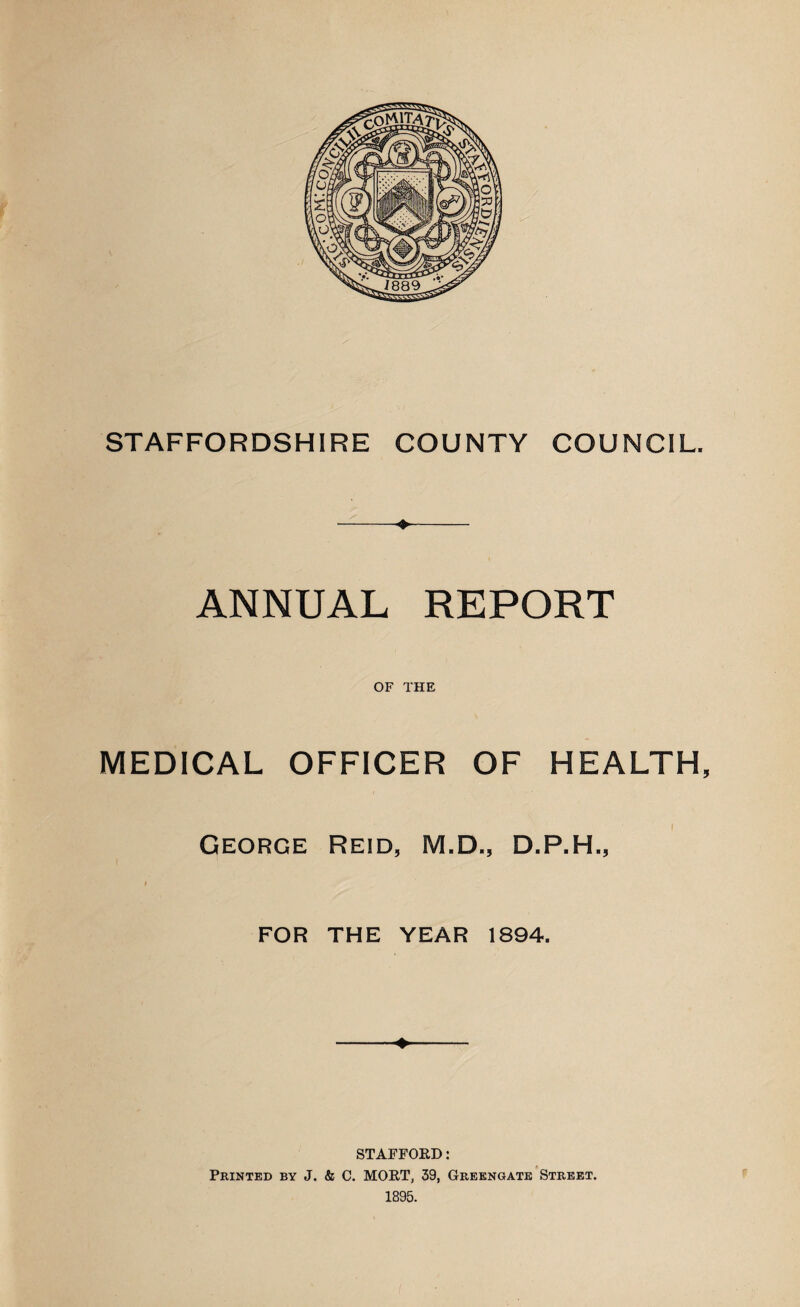 STAFFORDSHIRE COUNTY COUNCIL. ANNUAL REPORT OF THE MEDICAL OFFICER OF HEALTH, George Reid, M.D., D.P.H., FOR THE YEAR 1894. ♦ STAFFORD: Printed by J. & C. MORT, 39, Greengate Street. 1895.