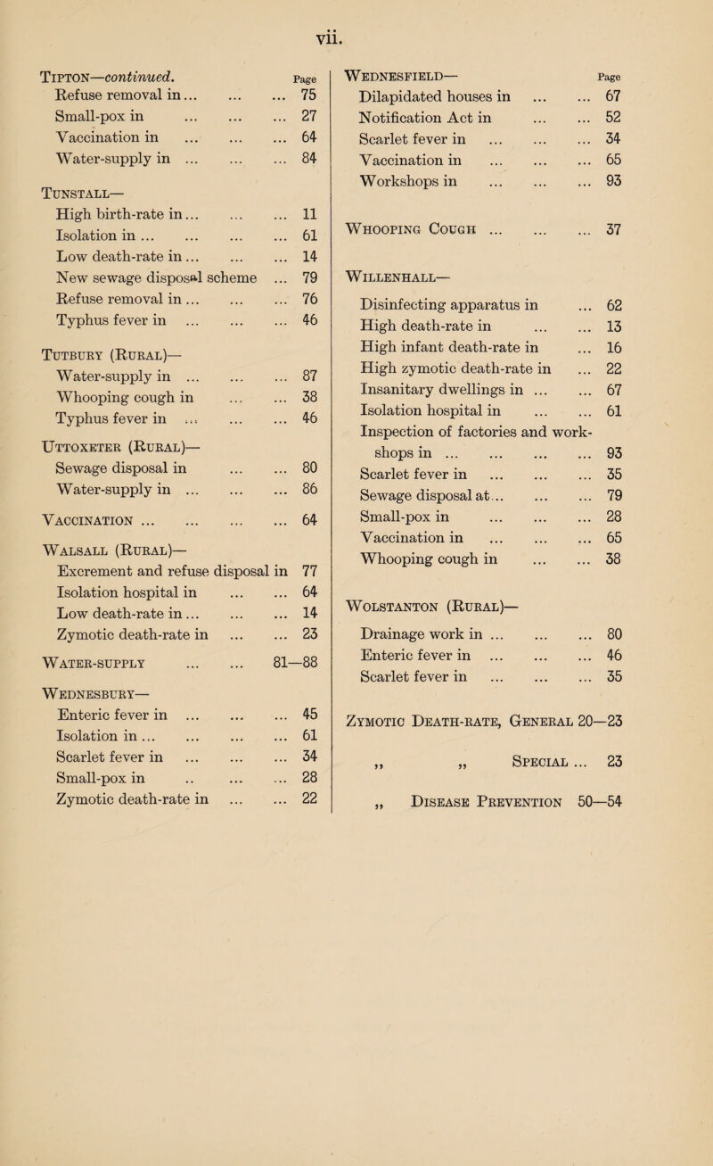 Tipton—continued. Refuse removal in. Page 75 Small-pox in . ... 27 Vaccination in . . . • 64 Water-supply in ... ... 84 Tunstall— High birth-rate in. 11 Isolation in ... 61 Low death-rate in. 14 New sewage disposal scheme 79 Refuse removal in. 76 Typhus fever in . 46 Tutbury (Rural)— Water-supply in ... ... 87 Whooping cough in ... 38 Typhus fever in ... 46 Uttoxeter (Rural)— Sewage disposal in ... 80 Water-supply in . ... 86 Vaccination. ... 64 Walsall (Rural)— Excrement and refuse disposal in 77 Isolation hospital in ... 64 Low death-rate in. ... 14 Zymotic death-rate in ... 23 Water-supply . 81- -88 Wednesbury— Enteric fever in . ... 45 Isolation in. •.. 61 Scarlet fever in . 34 Small-pox in ... 28 Zymotic death-rate in ... 22 Wednesfield— Page Dilapidated houses in 67 Notification Act in ... 52 Scarlet fever in . ... 34 Vaccination in . ... 65 Workshops in . ... 93 Whooping Cough. ... 37 WlLLENHALL— Disinfecting apparatus in ... 62 High death-rate in ... 13 High infant death-rate in ... 16 High zymotic death-rate in ... 22 Insanitary dwellings in ... ... 67 Isolation hospital in ... 61 Inspection of factories and work- shops in. ... 93 Scarlet fever in . ... 35 Sewage disposal at. ... 79 Small-pox in . ... 28 Vaccination in . .. • 65 Whooping cough in ... 38 Wolstanton (Rural)— Drainage work in. •.. 80 Enteric fever in . ... 46 Scarlet fever in . ... 35 Zymotic Death-rate, General 20- -23 „ „ Special ... 23 „ Disease Prevention 50- -54