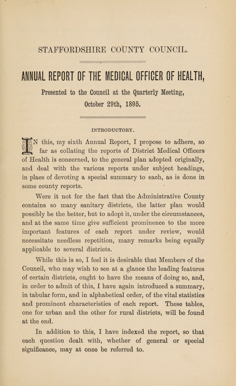 STAFFORDSHIRE COUNTY COUNCIL. ANNUAL REPORT OF THE MEDICAL OFFICER OF HEALTH, Presented to the Council at the Quarterly Meeting, October 29th, 1895. INTRODUCTORY. N this, my sixth Annual Eeport, I propose to adhere, so far as collating the reports of District Medical Officers of Health is concerned, to the general plan adopted originally, and deal with the various reports under subject headings, in place of devoting a special summary to each, as is done in some county reports. Were it not for the fact that the Administrative County contains so many sanitary districts, the latter plan would possibly be the better, but to adopt it, under the circumstances, and at the same time give sufficient prominence to the more important features of each report under review, would necessitate needless repetition, many remarks being equally applicable to several districts. While this is so, I feel it is desirable that Members of the Council, who may wish to see at a glance the leading features of certain districts, ought to have the means of doing so, and, in order to admit of this, I have again introduced a summary, in tabular form, and in alphabetical order, of the vital statistics and prominent characteristics of each report. These tables, one for urban and the other for rural districts, will be found at the end. In addition to this, I have indexed the report, so that each question dealt with, whether of general or special significance, may at once be referred to.