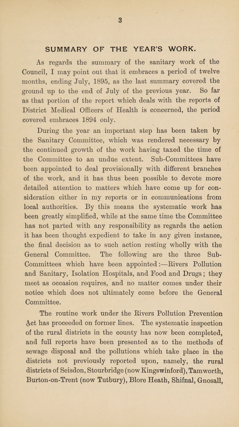 SUMMARY OF THE YEAR’S WORK. As regards the summary of the sanitary work of the Council, I may point out that it embraces a period of twelve months, ending July, 1895, as the last summary covered the ground up to the end of July of the previous year. So far as that portion of the report which deals with the reports of District Medical Officers of Health is concerned, the period covered embraces 1894 only. During the year an important step has been taken by the Sanitary Committee, which was rendered necessary by the continued growth of the work having taxed the time of the Committee to an undue extent. Sub-Committees have been appointed to deal provisionally with different branches of the work, and it has thus been possible to devote more detailed attention to matters which have come up for con¬ sideration either in my reports or in communications from local authorities. By this means the systematic work has been greatly simplified, while at the same time the Committee has not parted with any responsibility as regards the action it has been thought expedient to take in any given instance, the final decision as to such action resting wholly with the General Committee. The following are the three Sub- Committees which have been appointed:—Rivers Pollution and Sanitary, Isolation Hospitals, and Food and Drugs; they meet as occasion requires, and no matter comes under their notice which does not ultimately come before the General Committee. The routine work under the Rivers Pollution Prevention Act has proceeded on former lines. The systematic inspection of the rural districts in the county has now been completed, and full reports have been presented as to the methods of sewage disposal and the pollutions which take place in the districts not previously reported upon, namely, the rural districts of Seisdon, Stourbridge (nowKingswinford), Tamworth, Burton-on-Trent (now Tutbury), Blore Heath, Shifnal, Gnosall,