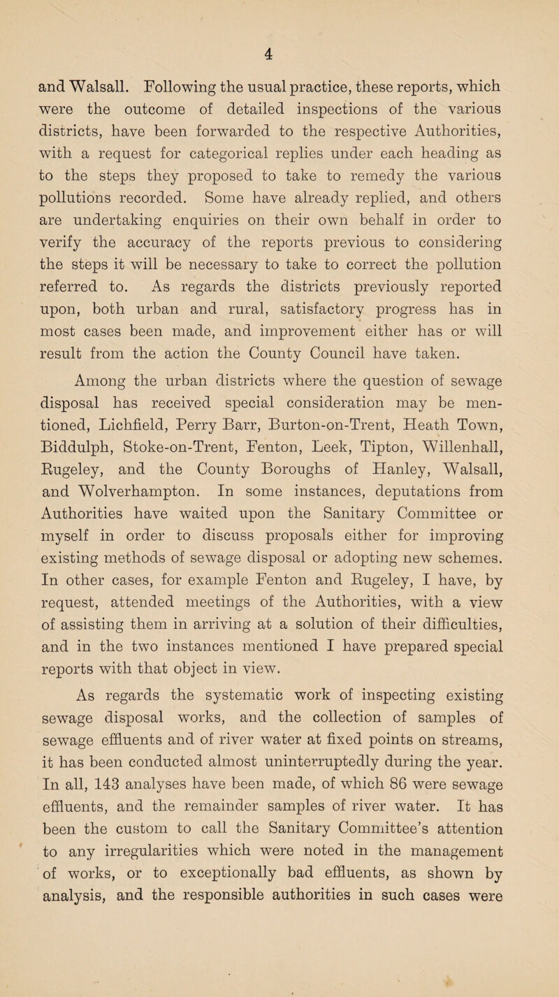 and Walsall. Following the usual practice, these reports, which were the outcome of detailed inspections of the various districts, have been forwarded to the respective Authorities, with a request for categorical replies under each heading as to the steps they proposed to take to remedy the various pollutions recorded. Some have already replied, and others are undertaking enquiries on their own behalf in order to verify the accuracy of the reports previous to considering the steps it will be necessary to take to correct the pollution referred to. As regards the districts previously reported upon, both urban and rural, satisfactory progress has in most cases been made, and improvement either has or will result from the action the County Council have taken. Among the urban districts where the question of sewage disposal has received special consideration may be men¬ tioned, Lichfield, Perry Barr, Burton-on-Trent, Heath Town, Biddulph, Stoke-on-Trent, Fenton, Leek, Tipton, Willenhall, Eugeley, and the County Boroughs of Hanley, Walsall, and Wolverhampton. In some instances, deputations from Authorities have waited upon the Sanitary Committee or myself in order to discuss proposals either for improving existing methods of sewage disposal or adopting new schemes. In other cases, for example Fenton and Eugeley, I have, by request, attended meetings of the Authorities, with a view of assisting them in arriving at a solution of their difficulties, and in the two instances mentioned I have prepared special reports with that object in view. As regards the systematic work of inspecting existing sewage disposal works, and the collection of samples of sewage effluents and of river water at fixed points on streams, it has been conducted almost uninterruptedly during the year. In all, 143 analyses have been made, of which 86 were sewage effluents, and the remainder samples of river water. It has been the custom to call the Sanitary Committee’s attention to any irregularities which were noted in the management of works, or to exceptionally bad effluents, as shown by analysis, and the responsible authorities in such cases were