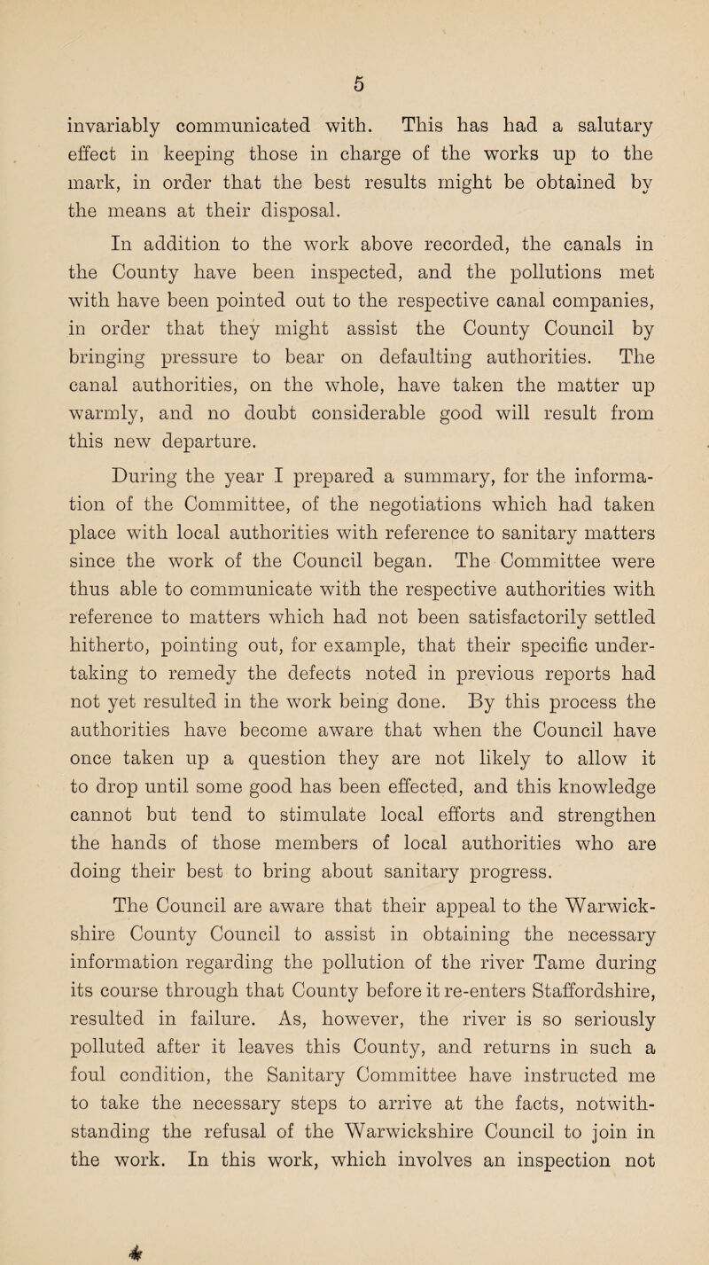 invariably communicated with. This has had a salutary effect in keeping those in charge of the works up to the mark, in order that the best results might be obtained by the means at their disposal. In addition to the work above recorded, the canals in the County have been inspected, and the pollutions met with have been pointed out to the respective canal companies, in order that they might assist the County Council by bringing pressure to bear on defaulting authorities. The canal authorities, on the whole, have taken the matter up warmly, and no doubt considerable good will result from this new departure. During the year I prepared a summary, for the informa¬ tion of the Committee, of the negotiations which had taken place with local authorities with reference to sanitary matters since the work of the Council began. The Committee were thus able to communicate with the respective authorities with reference to matters which had not been satisfactorily settled hitherto, pointing out, for example, that their specific under¬ taking to remedy the defects noted in previous reports had not yet resulted in the work being done. By this process the authorities have become aware that when the Council have once taken up a question they are not likely to allow it to drop until some good has been effected, and this knowledge cannot but tend to stimulate local efforts and strengthen the hands of those members of local authorities who are doing their best to bring about sanitary progress. The Council are aware that their appeal to the Warwick¬ shire County Council to assist in obtaining the necessary information regarding the pollution of the river Tame during its course through that County before it re-enters Staffordshire, resulted in failure. As, however, the river is so seriously polluted after it leaves this County, and returns in such a foul condition, the Sanitary Committee have instructed me to take the necessary steps to arrive at the facts, notwith¬ standing the refusal of the Warwickshire Council to join in the work. In this work, which involves an inspection not 4?