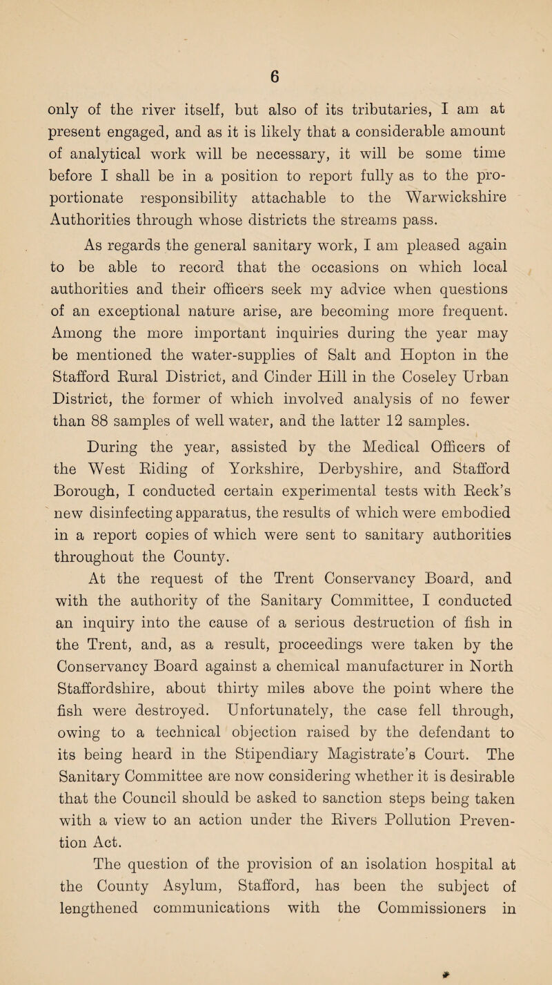 only of the river itself, but also of its tributaries, I am at present engaged, and as it is likely that a considerable amount of analytical work will be necessary, it will be some time before I shall be in a position to report fully as to the pro¬ portionate responsibility attachable to the Warwickshire Authorities through whose districts the streams pass. As regards the general sanitary work, I am pleased again to be able to record that the occasions on which local authorities and their officers seek my advice when questions of an exceptional nature arise, are becoming more frequent. Among the more important inquiries during the year may be mentioned the water-supplies of Salt and Hopton in the Stafford Eural District, and Cinder Hill in the Coseley Urban District, the former of which involved analysis of no fewer than 88 samples of well water, and the latter 12 samples. During the year, assisted by the Medical Officers of the West Eiding of Yorkshire, Derbyshire, and Stafford Borough, I conducted certain experimental tests with Eeck’s new disinfecting apparatus, the results of which were embodied in a report copies of which were sent to sanitary authorities throughout the County. At the request of the Trent Conservancy Board, and with the authority of the Sanitary Committee, I conducted an inquiry into the cause of a serious destruction of fish in the Trent, and, as a result, proceedings were taken by the Conservancy Board against a chemical manufacturer in North Staffordshire, about thirty miles above the point where the fish were destroyed. Unfortunately, the case fell through, owing to a technical objection raised by the defendant to its being heard in the Stipendiary Magistrate’s Court. The Sanitary Committee are now considering whether it is desirable that the Council should be asked to sanction steps being taken with a view to an action under the Eivers Pollution Preven¬ tion Act. The question of the provision of an isolation hospital at the County Asylum, Stafford, has been the subject of lengthened communications with the Commissioners in *