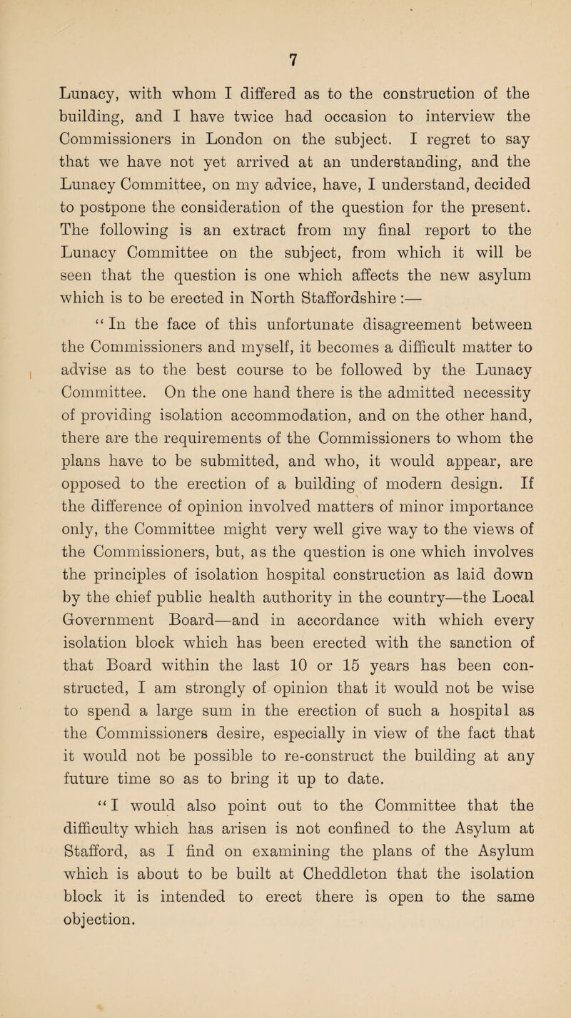 Lunacy, with whom I differed as to the construction of the building, and I have twice had occasion to interview the Commissioners in London on the subject. I regret to say that we have not yet arrived at an understanding, and the Lunacy Committee, on my advice, have, I understand, decided to postpone the consideration of the question for the present. The following is an extract from my final report to the Lunacy Committee on the subject, from which it will be seen that the question is one which affects the new asylum which is to be erected in North Staffordshire :— “ In the face of this unfortunate disagreement between the Commissioners and myself, it becomes a difficult matter to advise as to the best course to be followed by the Lunacy Committee. On the one hand there is the admitted necessity of providing isolation accommodation, and on the other hand, there are the requirements of the Commissioners to whom the plans have to be submitted, and who, it would appear, are opposed to the erection of a building of modern design. If the difference of opinion involved matters of minor importance only, the Committee might very well give way to the views of the Commissioners, but, as the question is one which involves the principles of isolation hospital construction as laid down by the chief public health authority in the country—the Local Government Board—and in accordance with which every isolation block which has been erected with the sanction of that Board within the last 10 or 15 years has been con¬ structed, I am strongly of opinion that it would not be wise to spend a large sum in the erection of such a hospital as the Commissioners desire, especially in view of the fact that it would not be possible to re-construct the building at any future time so as to bring it up to date. “ I would also point out to the Committee that the difficulty which has arisen is not confined to the Asylum at Stafford, as I find on examining the plans of the Asylum which is about to be built at Cheddleton that the isolation block it is intended to erect there is open to the same objection.