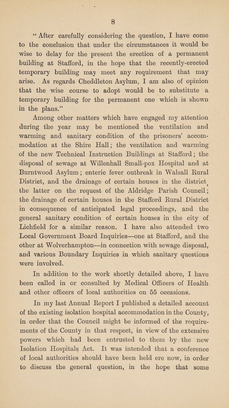 “ After carefully considering the question, I have come to the conclusion that under the circumstances it would be wise to delay for the present the erection of a permanent building at Stafford, in the hope that the recently-erected temporary building may meet any requirement that may arise. As regards Cheddleton Asylum, I am also of opinion that the. wise course to adopt would be to substitute a temporary building for the permanent one which is shown in the plans.” Among other matters which have engaged my attention during the year may be mentioned the ventilation and warming and sanitary condition of the prisoners’ accom¬ modation at the Shire Hall; the ventilation and warming of the new Technical Instruction Buildings at Stafford; the disposal of sewage at Willenhall Small-pox Hospital and at Burntwood Asylum; enteric fever outbreak in Walsall Rural District, and the drainage of certain houses in the district the latter on the request of the Aldridge Parish Council; the drainage of certain houses in the Stafford Rural District in consequence of anticipated legal proceedings, and the general sanitary condition of certain houses in the city of Lichfield for a similar reason. I have also attended two Local Government Board Inquiries—one at Stafford, and the other at Wolverhampton—in connection with sewage disposal, and various Boundary Inquiries in which sanitary questions were involved. In addition to the work shortly detailed above, I have been called in or consulted by Medical Officers of Health and other officers of local authorities on 55 occasions. In my last Annual Report I published a detailed account of the existing isolation hospital accommodation in the County, in order that the Council might be informed of the require¬ ments of the County in that respect, in view of the extensive powers which had been entrusted to them by the new Isolation Hospital^ Act. It was intended that a conference of local authorities should have been held ere now, in order to discuss the general question, in the hope that some