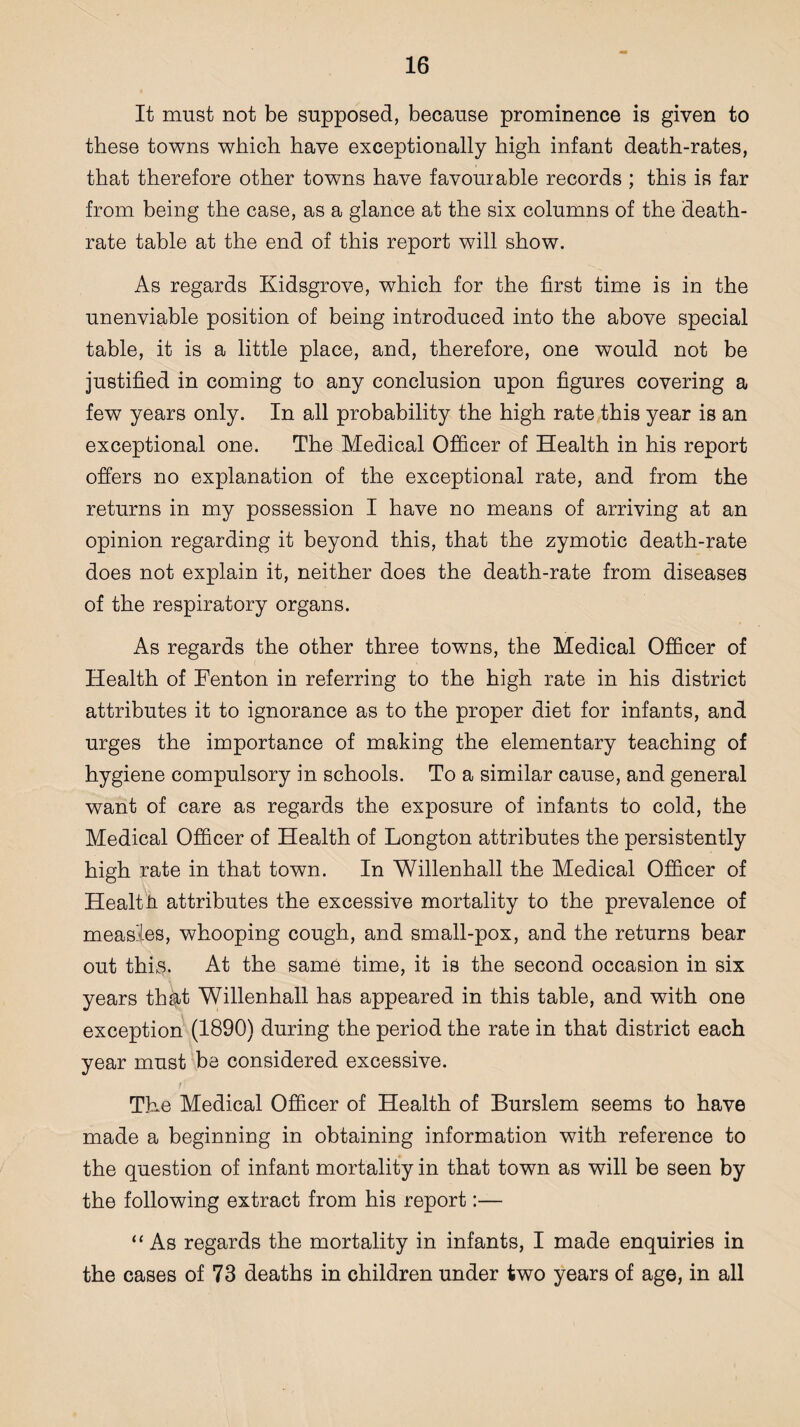 It must not be supposed, because prominence is given to these towns which have exceptionally high infant death-rates, that therefore other towns have favourable records ; this is far from being the case, as a glance at the six columns of the death- rate table at the end of this report will show. As regards Kidsgrove, which for the first time is in the unenviable position of being introduced into the above special table, it is a little place, and, therefore, one would not be justified in coming to any conclusion upon figures covering a few years only. In all probability the high rate this year is an exceptional one. The Medical Officer of Health in his report offers no explanation of the exceptional rate, and from the returns in my possession I have no means of arriving at an opinion regarding it beyond this, that the zymotic death-rate does not explain it, neither does the death-rate from diseases of the respiratory organs. As regards the other three towns, the Medical Officer of Health of Fenton in referring to the high rate in his district attributes it to ignorance as to the proper diet for infants, and urges the importance of making the elementary teaching of hygiene compulsory in schools. To a similar cause, and general want of care as regards the exposure of infants to cold, the Medical Officer of Health of Longton attributes the persistently high rate in that town. In Willenhall the Medical Officer of Health attributes the excessive mortality to the prevalence of measles, whooping cough, and small-pox, and the returns bear out thhs. At the same time, it is the second occasion in six years thfyt Willenhall has appeared in this table, and with one exception (1890) during the period the rate in that district each year must be considered excessive. The Medical Officer of Health of Burslem seems to have made a beginning in obtaining information with reference to the question of infant mortality in that town as will be seen by the following extract from his report:— “ As regards the mortality in infants, I made enquiries in the cases of 73 deaths in children under two years of age, in all