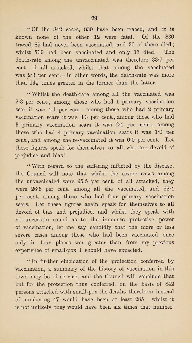 “ Of the 842 cases, 830 have been traced, and it is known none of the other 12 were fatal. Of the 830 traced, 89 had never been vaccinated, and 30 of these died; whilst 739 had been vaccinated and only 17 died. The death-rate among the unvaccinated was therefore 33’7 per cent, of all attacked, whilst that among the vaccinated was 2'3 per cent.—in other words, the death-rate was more than 14-J times greater in the former than the latter. “ Whilst the death-rate among all the vaccinated was 2'3 per cent., among those who had 1 primary vaccination scar it was 4-1 per cent., among those who had 2 primary vaccination scars it was 3'3 per cent., among those who had 3 primary vaccination scars it was 2-4 per cent., among those who had 4 primary vaccination scars it was 1-0 per cent., and among the re-vaccinated it was O'O per cent. Let these figures speak for themselves to all who are devoid of prejudice and bias! “ With regard to the suffering inflicted by the disease, the Council will note that whilst the severe cases among the unvaccinated were 95f5 per cent, of all attacked, they were 26’6 per cent, among all the vaccinated, and 22*4 per cent, among those who had four primary vaccination scars. Let these figures again speak for themselves to all devoid of bias and prejudice, and whilst they speak with no uncertain sound as to the immense protective power of vaccination, let me say candidly that the more or less severe cases among those who had been vaccinated once only in four places was greater than from my previous experience of small-pox I should have expected. “ In further elucidation of the protection conferred by vaccination, a summary of the history of vaccination in this town may be of service, and the Council will conclude that but for the protection thus conferred, on the basis of 842 persons attacked with small-pox the deaths therefrom instead of numbering 47 would have been at least 285; whilst it is not unlikely they would have been six times that number