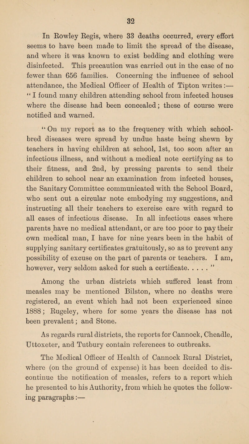 In Rowley Regis, where 33 deaths occurred, every effort seems to have been made to limit the spread of the disease, and where it was known to exist bedding and clothing were disinfected. This precaution was carried out in the case of no fewer than 656 families. Concerning the influence of school attendance, the Medical Officer of Health of Tipton writes :— “ I found many children attending school from infected houses where the disease had been concealed; these of course were notified and warned. “ On my report as to the frequency with which school- bred diseases were spread by undue haste being shewn by teachers in having children at school, 1st, too soon after an infectious illness, and without a medical note certifying as to their fitness, and 2nd, by pressing parents to send their children to school near an examination from infected houses, the Sanitary Committee communicated with the School Board, who sent out a circular note embodying my suggestions, and instructing all their teachers to exercise care with regard to all cases of infectious disease. In all infectious cases where parents have no medical attendant, or are too poor to pay their own medical man, I have for nine years been in the habit of supplying sanitary certificates gratuitously, so as to prevent any possibility of excuse on the part of parents or teachers. I am, however, very seldom asked for such a certificate.” Among the urban districts which suffered least from measles may be mentioned Bilston, where no deaths were registered, an event which had not been experienced since 1888; Rugeley, where for some years the disease has not been prevalent; and Stone. As regards rural districts, the reports for Cannock, Cheadle, Uttoxeter, and Tutbury contain references to outbreaks. The Medical Officer of Health of Cannock Rural District, where (on the ground of expense) it has been decided to dis¬ continue the notification of measles, refers to a report which he presented to his Authority, from which he quotes the follow¬ ing paragraphs:—