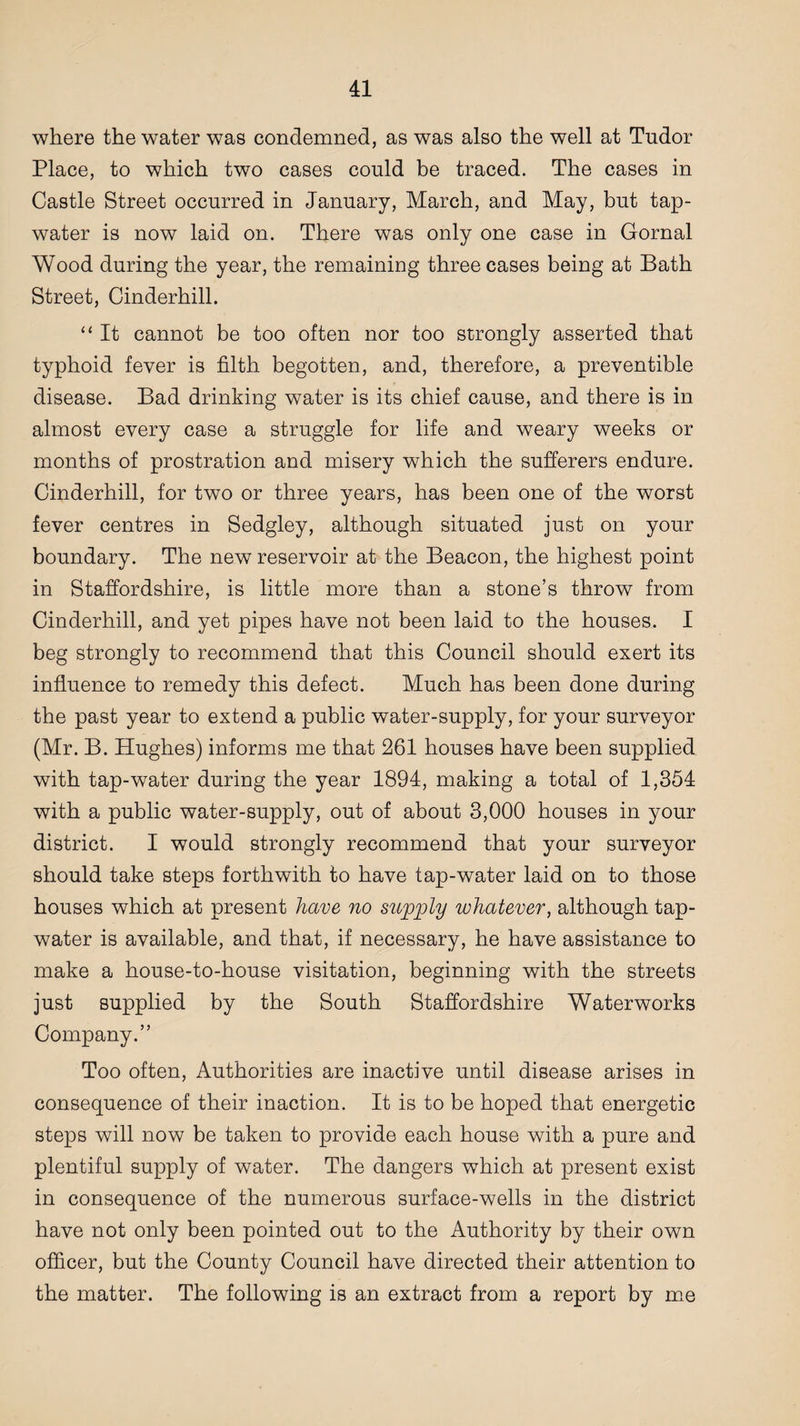 where the water was condemned, as was also the well at Tudor Place, to which two cases could be traced. The cases in Castle Street occurred in January, March, and May, but tap- water is now laid on. There was only one case in Gornal Wood during the year, the remaining three cases being at Bath Street, Cinderhill. “ It cannot be too often nor too strongly asserted that typhoid fever is filth begotten, and, therefore, a preventible disease. Bad drinking water is its chief cause, and there is in almost every case a struggle for life and weary weeks or months of prostration and misery which the sufferers endure. Cinderhill, for two or three years, has been one of the worst fever centres in Sedgley, although situated just on your boundary. The new reservoir at the Beacon, the highest point in Staffordshire, is little more than a stone’s throw from Cinderhill, and yet pipes have not been laid to the houses. I beg strongly to recommend that this Council should exert its influence to remedy this defect. Much has been done during the past year to extend a public water-supply, for your surveyor (Mr. B. Hughes) informs me that 261 houses have been supplied with tap-water during the year 1894, making a total of 1,354 with a public water-supply, out of about 3,000 houses in your district. I would strongly recommend that your surveyor should take steps forthwith to have tap-water laid on to those houses which at present have no supply whatever, although tap- water is available, and that, if necessary, he have assistance to make a house-to-house visitation, beginning with the streets just supplied by the South Staffordshire Waterworks Company.” Too often, Authorities are inactive until disease arises in consequence of their inaction. It is to be hoped that energetic steps will now be taken to provide each house with a pure and plentiful supply of water. The dangers which at present exist in consequence of the numerous surface-wells in the district have not only been pointed out to the Authority by their own officer, but the County Council have directed their attention to the matter. The following is an extract from a report by me